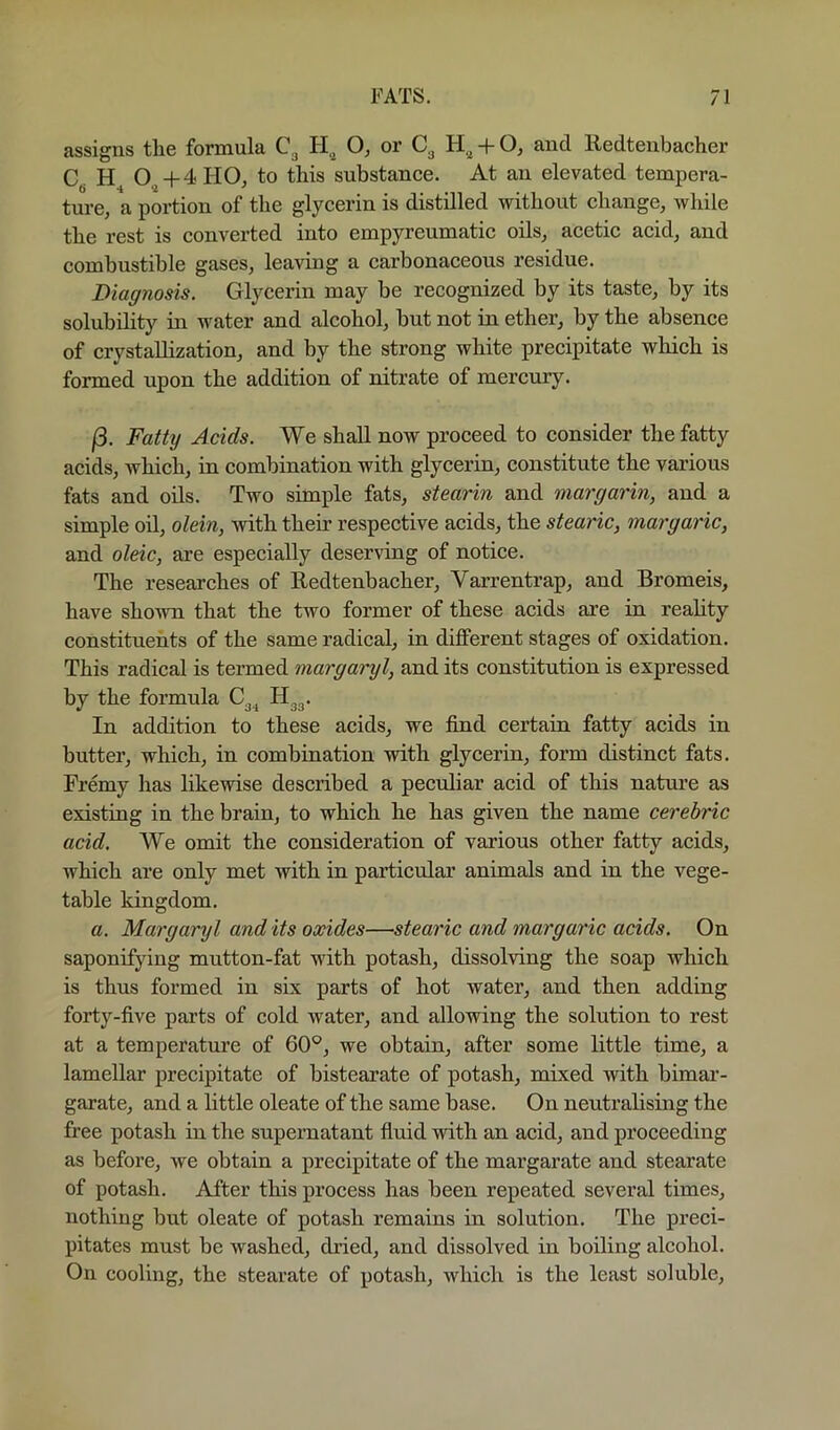assigns the formula C3 PI.^ or + O, and lledtenbacher C. H 0^ + 4 HO, to this substance. At an elevated tempera- ture, a portion of the glycerin is distilled without change, while the rest is converted into empyreumatic oils, acetic acid, and comhustihle gases, leaving a carbonaceous residue. Diagnosis. Glycerin may be recognized by its taste, by its solubility in water and alcohol, but not in ether, by the absence of crystallization, and by the strong white precipitate which is formed upon the addition of nitrate of mercmy. j3. Fatty Acids. We shall now proceed to consider the fatty acids, which, in combination with glycerin, constitute the various fats and oils. Two simple fats, stearin and margarin, and a simple oil, olein, with their respective acids, the stearic, margaric, and oleic, are especially deserving of notice. The researches of Kedtenbacher, Varrentrap, and Bromeis, have shown that the two former of these acids are in reahty constituents of the same radical, in different stages of oxidation. This radical is termed margaryl, and its constitution is expressed by the formula In addition to these acids, we find certain fatty acids in butter, which, in combination with glycerin, form distinct fats. Fremy has likewise described a peculiar acid of this nature as existing in the brain, to which he has given the name cerebric acid. We omit the consideration of various other fatty acids, which are only met with in particular animals and in the vege- table kingdom. a. Margaryl and its oxides—stearic and margaric acids. On saponifying mutton-fat with potash, dissolving the soap which is thus formed in six parts of hot water, and then adding forty-five parts of cold water, and allowing the solution to rest at a temperature of 60®, we obtain, after some little time, a lamellar precipitate of bistearate of potash, mixed with bimar- garate, and a little oleate of the same base. On neutrahsing the free potash in the supernatant fluid with an acid, and proceeding as before, we obtain a precipitate of the margarate and stearate of potash. After this process has been repeated several times, nothing but oleate of potash remains in solution. The preci- pitates must be washed, dried, and dissolved in boiling alcohol. On cooling, the stearate of potash, which is the least soluble.