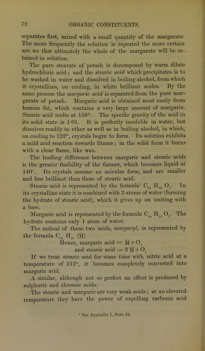 separates fii’st, mixed with a small quantity of the margarate. The more frequently the solution is repeated the more certain are we that ultimately the whole of the margarate will he re- tained in solution. The pure stearate of potash is decomposed hy warm dilute hydrochloric acid; and the stearic acid which precipitates is to be washed in water and dissolved in boiling alcohol, from which it crystallizes, on cooling, in white brilliant scales. By the same process the margaric acid is separated from the pure mar- garate of potash. Margaric acid is obtained most easily from hnman fat, which contains a very large amount of margarin. Stearic acid melts at 158°. The specific gravity of the acid in its sohd state is I'Ol. It is perfectly insoluble in water, but dissolves readily in ether as well as in boiling alcohol, in which, on cooling to 122°, crystals begin to form. Its solution exhibits a mild acid reaction towards litmus; in the sohd form it burns with a clear flame, like wax. The leading difference between margaric and stearic acids is the greater fusibility of the former, which becomes hquid at 140°. Its crystals assume an acicMar form, and are smaller and less brilliant than those of stearic acid. Stearic acid is represented by the formida’ Cgg H^g O^. In its crystalline state it is combined with 2 atoms of water (forming the hydrate of stearic acid), which it gives np on uniting with a base. Margaric acid is represented by the formula Cg^ Og. The hydrate contains only I atom of water. The radical of these two acids, margaryl, is represented by the formula Cg^ Hgg (m) _ Hence, margaric acid = M + Og and stearic acid = 2 M + If we treat stearic acid for some time with nitric acid at a temperature of 212°, it becomes completely converted into margaric acid. A similar, although not so perfect an effect is produced by sulphuric and chromic acids. The stearic and margaric are very weak acids; at an elevated temperature they have the power of expelling carbonic acid