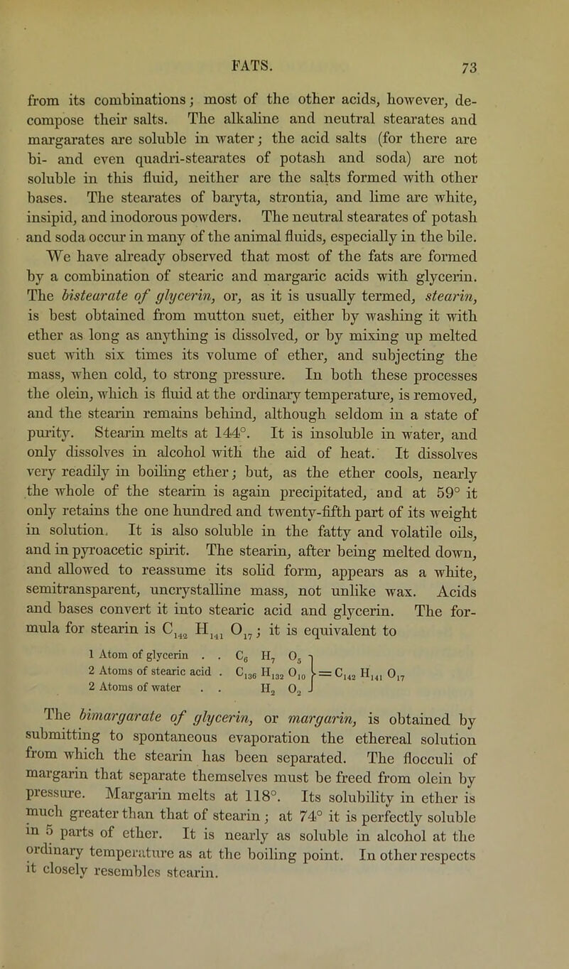 from its combinations; most of the other acids, however, de- compose their salts. The alkaline and neutral stearates and margarates are soluble in water; the acid salts (for there are bi- and even quadri-stearates of potash and soda) are not soluble in this fluid, neither are the salts formed with other bases. The stearates of baryta, strontia, and lime are white, insipid, and inodorous powders. The neutral stearates of potash and soda occur in many of the animal fluids, especially in the bile. We have already observed that most of the fats are formed by a combination of stearic and margaric acids with glycerin. The histeurate of glycerin, or, as it is usually termed, stearin, is best obtained from mutton suet, either by washing it with ether as long as anything is dissolved, or by mixing up melted suet with six times its volume of ether, and subjecting the mass, when cold, to strong pressure. In both these processes the olein, which is fluid at the ordinarjr temperature, is removed, and the stearin remains behind, although seldom in a state of pmity. Stearin melts at 144°. It is insoluble in water, and only dissolves in alcohol with the aid of heat. It dissolves very readily in boiling ether; but, as the ether cools, nearly the whole of the stearin is again precipitated, and at 59° it only retains the one hundred and twenty-fifth part of its Aveight in solution. It is also soluble in the fatty and volatile oils, and in pyi’oacetic spirit. The stearin, after being melted down, and allowed to reassume its solid form, appears as a white, semitransparent, uncrystalline mass, not unlike wax. Acids and bases convert it into stearic acid and glycerin. The for- mula for stearin is Oj^; it is equivalent to The bimargarate of glycerin, or margarin, is obtained by submitting to spontaneous evaporation the ethereal solution from which the stearin has been separated. The flocculi of margarin that separate themselves must be freed from olein by pressure. Margarin melts at 118°. Its solubility in ether is much greater than that of stearin ; at 74° it is perfectly soluble in 5 parts of ether. It is nearly as soluble in alcohol at the ordinary temperature as at the boiling point. In other respects it closely resembles stearin. 1 Atom of glycerin . . Cg H, ^ 2 Atoms of stearic acid . C.jg H,32 = H„i 2 Atoms of water H,