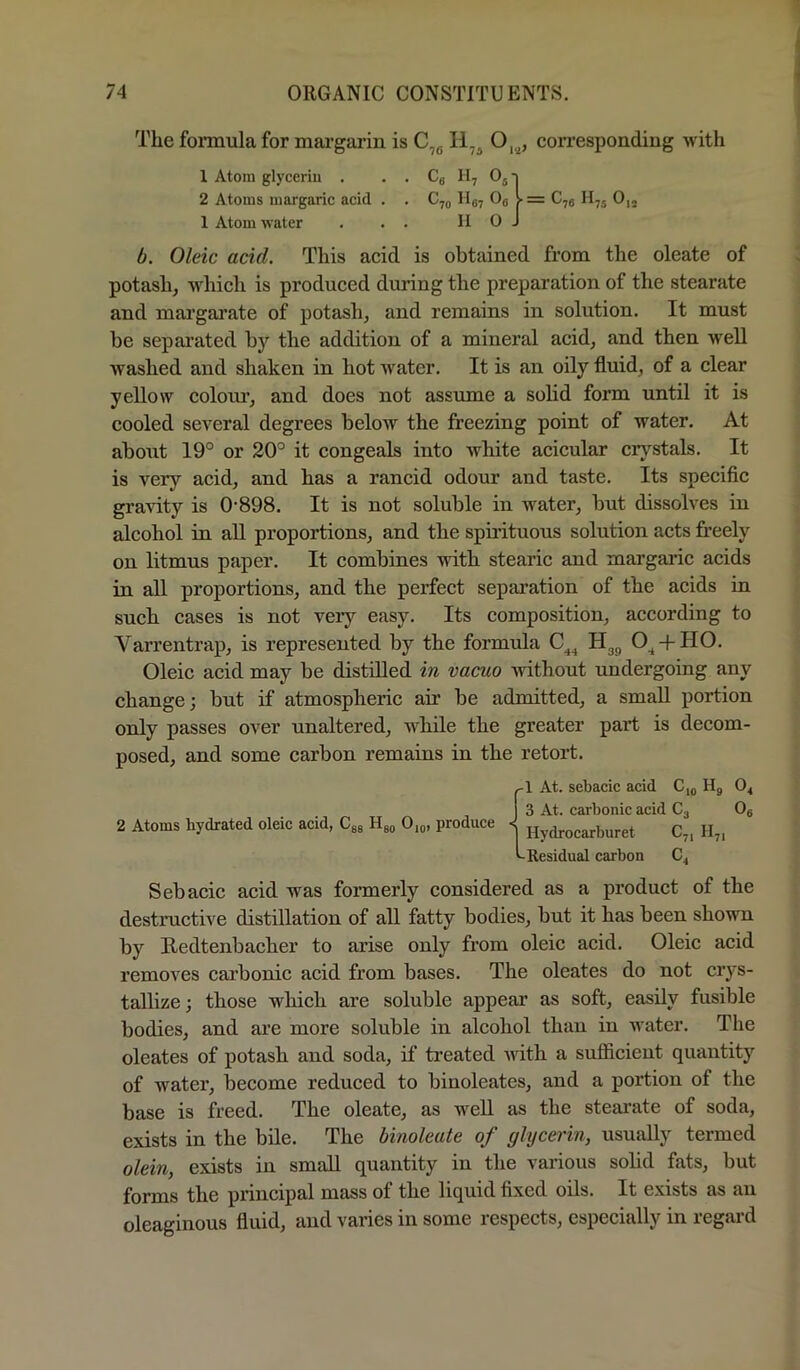 The formula for mai’gai'in is C,g 11^^ O,.^, corresponding with 1 Atom glycerin . . . Cg H, OjT 2 Atoms margaric acid . . Cjg II87 Og V = C,g H75 0,j 1 Atom water . . . II O J A. Oleic acid. This acid is obtained from the oleate of potash, which is produced during the preparation of the stearate and margai’ate of potash, and remains in solution. It must be separated by the addition of a mineral acid, and then well washed and shaken in hot water. It is an oily fluid, of a clear yellow colom*, and does not assume a solid form until it is cooled several degrees below the freezing point of water. At about 19° or 20° it congeals into white acicular crystals. It is very acid, and has a rancid odour and taste. Its specific gravity is 0-898. It is not soluble in water, but dissolves in alcohol in all proportions, and the spu’ituous solution acts freely on litmus paper. It combines with stearic and margaric acids in all proportions, and the perfect separation of the acids in such cases is not very easy. Its composition, according to Varrentrap, is represented by the formula Hgg O^ + HO. Oleic acid may be distilled in vacuo without undergoing any change; but if atmospheric air be admitted, a small portion only passes over unaltered, while the greater part is decom- posed, and some carbon remaius in the retort. {1 At. sebacic acid C,g Hg O4 3 At. carbonic acid Cg Og Hydrocarburet C7, H,, Residual carbon Sebacic acid was formerly considered as a product of the destructive distillation of all fatty bodies, but it has been shown by Redtenbacher to arise only from oleic acid. Oleic acid removes carbonic acid from bases. The oleates do not crys- tallize; those which are soluble appear as soft, easily fusible bodies, and are more soluble in alcohol than in water. The oleates of potash and soda, if treated with a sufiicient quantity of water, become reduced to binoleates, and a portion of the base is freed. The oleate, as well as the steai-ate of soda, exists in the bile. The binoleate of glycerin, usually termed olein, exists in small quantity in the various solid fats, but forms the principal mass of the liquid fixed oils. It exists as an oleaginous fluid, and varies in some respects, especially in regard