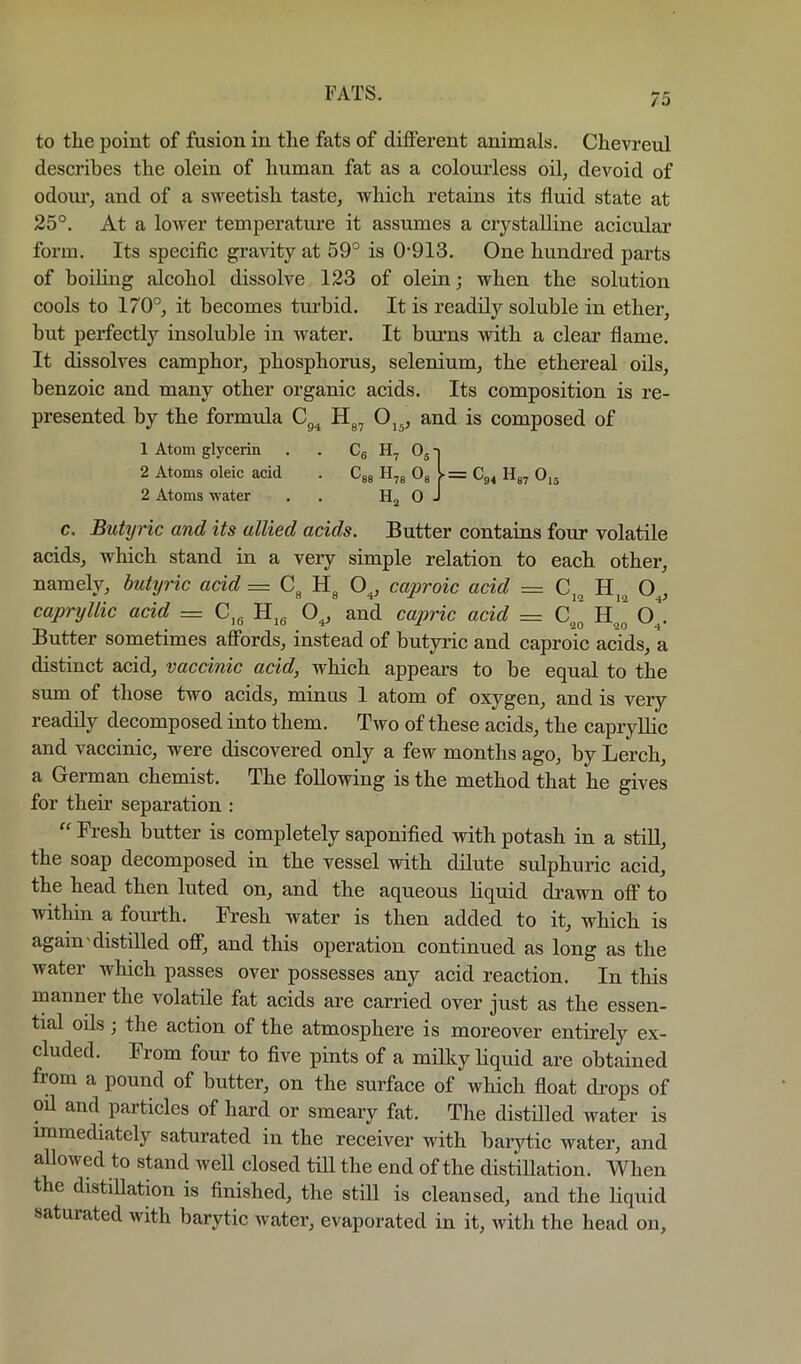 to the point of fusion in the fats of different animals. Chevreul describes the olein of human fat as a colourless oil, devoid of odom’, and of a sweetish taste, which retains its fluid state at 25°. At a lower temperature it assumes a crystalline acicular form. Its specific gravity at 59° is 0-913. One hundred parts of boiling alcohol dissolve 123 of olein; when the solution cools to 170°, it becomes turbid. It is readily soluble in ether, but perfectly insoluble in water. It bm-ns with a clear flame. It dissolves camphor, phosphorus, selenium, the ethereal oils, benzoic and many other organic acids. Its composition is re- presented by the formula Cg^ and is composed of c. Butyric and its allied acids. Butter contains four volatile acids, which stand in a very simple relation to each other, namely, butyric acid = O^, caproic acid = O^, capryllic acid = C,g and capric acid = hJ O^. Butter sometimes affords, instead of butyric and caproic acids, a distinct acid, vaccinic acid, which appears to be equal to the smn of those two acids, minus 1 atom of oxygen, and is very readily decomposed into them. Two of these acids, the capryllic and vaccinic, were discovered only a few months ago, by Lerch, a German chemist. The following is the method that he gives for them separation : “ Fresh butter is completely saponified with potash in a stiU, the soap decomposed in the vessel with dilute sulphuric acid, the head then luted on, and the aqueous liquid drawn off to within a fourth. Fresh water is then added to it, which is again'distilled off, and this operation continued as long as the water which passes over possesses any acid reaction. In this manner the volatile fat acids are carried over just as the essen- tial oils; the action of the atmosphere is moreover entirely ex- cluded. From four to five pints of a milky liquid are obtained from a pound of butter, on the surface of which float di-ops of oil and particles of hard or smeary fat. The distilled water is rmmediately saturated in the receiver with barytic water, and allowed to stand well closed till the end of the distiUation. When the distillation is finished, the still is cleansed, and the liquid saturated with barytic water, evaporated in it, with the head on. 1 Atom glycerin . . Cg ^ 2 Atoms oleic acid . Cjg = Cg4 Hg, 0,5 2 Atoms water . . H,