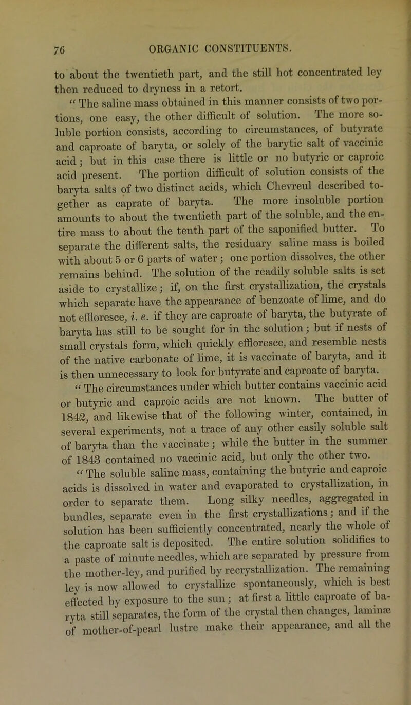 to about the twentieth part, and the still hot concentrated ley then reduced to dryness in a retort. “ The saline mass obtained in this manner consists of two por- tions, one easy, the other difficult of solution. The more so- luble portion consists, according to circumstances, of butyrate and caproate of baiyta, or solely of the barytic salt of vaccinic acid; but in this case there is little or no butyric or caproic acid present. The portion difficult of solution consists of the baryta salts of two distinct acids, which Chevi’eul described to- gether as caprate of baryta. The more insoluble portion amounts to about the twentieth part of the soluble, and the en- tire mass to about the tenth part of the saponified butter. To separate the dilferent salts, the residuary saline mass is boiled with about 5 or 6 parts of water; one portion dissolves, the other remains behind. The solution of the readily soluble salts is set aside to crystallize; if, on the first crystallization, the crystals which separate have the appearance of benzoate of lime, and do not effioresce, i. e. if they are caproate of baryta, the butjTate of baryta has still to be sought for in the solution, but if nests of small crystals form, which quickly effioresce, and resemble nests of the native carbonate of lime, it is vaccinate of baryta, and it is then unnecessary to look for butyrate and caproate of baryta. “ The circumstances under which butter contains vaccinic acid or butyric and caproic acids are not known. The butter of 1842, and likewise that of the following winter, contained, in several experiments, not a trace of any other easily soluble salt of baryta than the vaccinate; while the butter in the summer of 1843 contained no vaccinic acid, but only the other two. “ The soluble saline mass, containing the butyric and caproic acids is dissolved in water and evaporated to crystallization, in order to separate them. Long silky needles, aggregated in bundles, separate even in the first crystallizations; and if the solution has been sufficiently concentrated, nearly the whole of the caproate salt is deposited. The entire solution solidifies to a paste of minute needles, which ai-e separated by pressure from the mother-ley, and purified by recrystallization. The remaining ley is now allowed to crystallize spontaneously, which is best efl’ected by exposure to the sun; at first a little caproate of ba- ryta still separates, the form of the crystal then changes, lamiufe of mother-of-pearl lustre make their appearance, and all the
