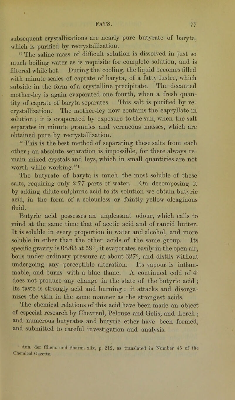 subsequent crystallizations are nearly pure butyrate of baryta, which is purified by recrystallization.  The saline mass of difficult solution is dissolved in just so much boiling water as is requisite for complete solution, and is filtered while hot. During the cooling, the liquid becomes filled ^vitli minute scales of caprate of baryta, of a fatty lustre, which subside in the form of a crystalline precipitate. The decanted mother-ley is again evaporated one fourth, when a fresh quan- tity of caprate of baryta separates. This salt is purified by re- crystallization. The mother-ley now contains the capryllate in solution ; it is evaporated by exposure to the sun, when the salt separates in minute granules and verrucous masses, which are obtained pure by recrystallization. “ This is the best method of separating these salts from each other; an absolute separation is impossible, for there alwaj'^s re- main mixed crystals and leys, which in small quantities are not worth while working.^^^ The butyrate of baryta is much the most soluble of these salts, requii’ing only 2'77 parts of water. On decomposing it by adding dilute sulphuric acid to its solution we obtain butyric acid, in the form of a colourless or faintly yellow oleaginous fluid. Butyric acid possesses an unpleasant odour, which calls to mind at the same time that of acetic acid and of rancid butter. It is soluble in every proportion in water and alcohol, and more soluble in ether than the other acids of the same group. Its specific gravity is 0'963 at 59°; it evaporates easily in the open air, boils under ordinary pressure at about 327°, and distils without imdergoing any perceptible alteration. Its vapour is inflam- mable, and bums with a blue flame. A continued cold of 4° does not produce any change in the state of the butyric acid; its taste is strongly acid and burning; it attacks and disorga- nizes the skin in the same manner as the strongest acids. The chemical relations of this acid have been made an object of especial research by Chevreul, Pelouze and Gelis, and Lerch ; and numerous butyrates and butyric ether have been formed, and submitted to careful investigation and analysis. ' Ann. (ler Chem. iind Pharm. xlix, p. 212, as translated in Number 45 of the Chemical Gazette.