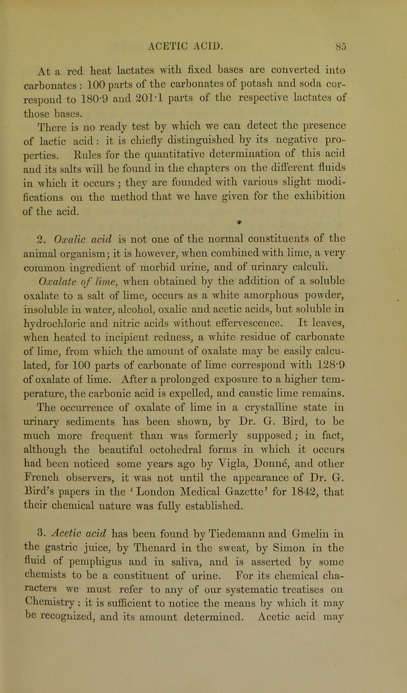 At a red heat lactates Avith fixed bases are converted into carbonates : 100 parts of the carbonates of potash and soda cor- respond to 180-9 and 201*1 parts of the respective lactates of those bases. There is no ready test by which we can detect the presence of lactic acid: it is chiefly distinguished by its negative pro- perties. Eules for the quantitative determination of this acid and its salts will be foimd in the chapters on the different fluids in which it occm-s; they are founded with various slight modi- fications on the method that we have given for the exhibition of the acid. ■0 2. Oxalic acid is not one of the normal constituents of the animal organism; it is however, when combined with lime, a very common ingredient of morbid urine, and of urinary calculi. Oxalate of lime, when obtained by the addition of a soluble oxalate to a salt of lime, occurs as a white amorphous powder, insoluble in water, alcohol, oxalic and acetic acids, but soluble in hydrochloric and nitric acids without effervescence. It leaves, when heated to incipient redness, a white residue of carbonate of Hme, from which the amount of oxalate may be easily calcu- lated, for 100 parts of carbonate of lime correspond with 128-9 of oxalate of lime. After a prolonged exposure to a higher tem- perature, the carbonic acid is expelled, and caustic hme remains. The occmn-ence of oxalate of lime in a crystalline state in urinary sediments has been shown, by Dr. G. Bird, to be much more frequent than was formerly supposed; in fact, although the beautiful octohedral forms in which it occurs had been noticed some years ago by Vigla, Donne, and other French observers, it was not until the appearance of Dr. G. Bird^s papers in the ^ London Medical Gazette^ for 1842, that their chemical nature was fully established. 3. Acetic acid has been found by Tiedemann and Gmelin in the gastric juice, by Thenard in the sweat, by Simon in the fluid of pemphigus and in saliva, and is asserted by some chemists to be a constituent of urine. For its chemical cha- racters we must refer to any of our systematic treatises on Chemistry : it is sufidcient to notice the means by which it may be recognized, and its amount determined. Acetic acid may