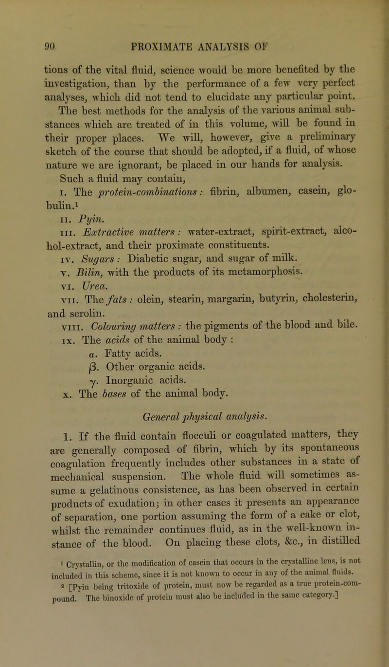tions of the vital fluid, science would be more benefited by the investigation, than by the performance of a few very perfect analyses, which did not tend to elucidate any particular point. The best methods for the analysis of the various animal sub- stances Avhich are treated of in this volume, will be found in their proper places. We will, however, give a prehminary sketch of the course that should be adopted, if a fluid, of whose nature we are ignorant, be placed in our hands for analysis. Such a fluid may contain, I. The protein-combinations: fibrin, albumen, casein, glo- bulin. ^ II. Pym. III. Extractive matters: water-extract, spirit-extract, alco- hol-extract, and their proximate constituents. IV. Sugars : Diabetic sugar, and sugar of milk. V. Bilin, with the products of its metamorphosis. VI. Urea. VII. The fats : olein, stearin, margarin, butyrin, cholesterin, and serolin. VIII. Colouring matters : the pigments of the blood and bile. IX. The acids of the animal body : a. Fatty acids. (3. Other organic acids. y. Inorganic acids. X. The bases of the animal body. General physical analysis. 1. If the fluid contain flocculi or coagulated matters, they are generally composed of fibrin, which by its spontaneous coagulation frequently includes other substances in a state of mechanical suspension. The whole fluid will sometimes as- sume a gelatinous consistence, as has been observed in certain products of exudation; in other cases it presents an appearance of separation, one portion assuming the form of a cake or clot, whilst the remainder continues fluid, as in the well-known in- stance of the blood. On placing these clots, &c., in distilled I Crystallin, or the modification of casein that occurs in the crj-stalUne lens, is not included in this scheme, since it is not kno>vn to occur in any of the animal fluids. ’ [Pyin being tritoxide of protein, must now he regarded as a true protein-com- poimd. The hinoxidc of i)rotcin must also be included in the same category.]