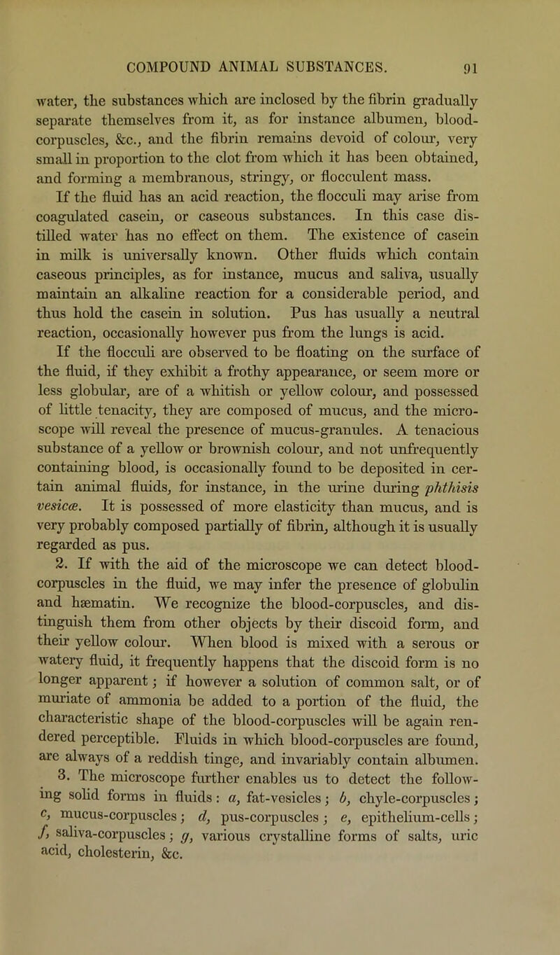 water, the substances which are inclosed by the fibrin gradually separate themselves from it, as for instance albumen, blood- corpuscles, &c., and the fibrin remains devoid of colonr, very small in proportion to the clot from which it has been obtained, and forming a membranous, stringy, or flocculent mass. If the fiuid has an acid reaction, the flocculi may arise from coagulated casein, or caseous substances. In this case dis- tilled water has no effect on them. The existence of casein in milk is universally known. Other fluids which contain caseons principles, as for instance, mucns and saliva, usually maintain an alkaline reaction for a considerable period, and thus hold the casein in solution. Pus has usually a neutral reaction, occasionally however pus from the lungs is acid. If the floccnli are observed to be floating on the surface of the fluid, if they exhibit a frothy appearance, or seem more or less globular, are of a whitish or yellow coloim, and possessed of httle tenacity, they are composed of mucus, and the micro- scope will reveal the presence of mucus-granules. A tenacious substance of a yellow or brownish colour, and not unfrequently containing blood, is occasionally found to be deposited in cer- tain animal fluids, for instance, in the mine during phthisis vesicas. It is possessed of more elasticity than mucus, and is very probably composed partially of fibrin, although it is usually regarded as pus. 2. If with the aid of the microscope we can detect blood- corpuscles in the fluid, we may infer the presence of globulin and hsematin. We recognize the blood-corpuscles, and dis- tinguish them from other objects by their discoid form, and their yellow colom*. When blood is mixed with a serous or watery fluid, it frequently happens that the discoid form is no longer apparent; if however a solution of common salt, or of muriate of ammonia be added to a portion of the fluid, the characteristic shape of the blood-eorpuscles will be again ren- dered perceptible. Pluids in which blood-corpuscles are found, are always of a reddish tinge, and invariably contain albumen. 3. The microseope further enables us to detect the follow- ing sohd forms in fluids: a, fat-vesicles; b, chyle-corpuscles; c, mucus-corpuscles; d, pus-corpuscles j e, epithelium-cells; /, saliva-corpuscles; g, various crystalline forms of salts, uric acid, cholesterin, &c.