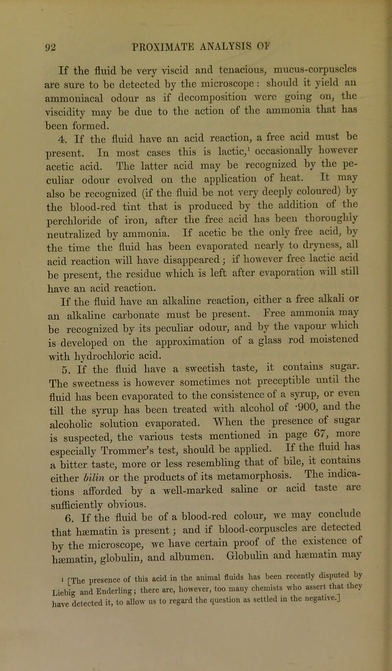 If the fluid be very viscid and tenacious, mucus-corpuscles are sure to be detected by the microscope: should it yield an ammoniacal odour as if decomposition were going on, the viscidity may be due to the action of the ammonia that has been formed. 4. If the fluid have an acid reaction, a free acid must be present. In most cases this is lactic,’ occasionally however acetic acid. The latter acid may be recognized by the pe- culiar odour evolved on the application of heat. It may also be recognized (if the fluid be not very deeply coloured) by the blood-red tint that is produced by the addition of the perchloride of iron, after the free acid has been thoroughly neutralized by ammonia. If acetic be the only free acid, by the time the fluid has been evaporated nearly to dryness, all acid reaction will have disappeared; if however free lactic acid be present, the residue which is left after evaporation will still have an acid reaction. If the fluid have an alkaline reaction, either a free alkali or an alkaline carbonate must be present. Free ammonia may be recognized by its peciiliar odour, and by the vapoui’ which is developed on the approximation of a glass rod moistened with hydrochloric acid. 5. If the fluid have a sweetish taste, it contains sugar. The sweetness is however sometimes not preceptible until the fluid has been evaporated to the consistence of a syrup, or even till the syrup has been treated with alcohol of ’900, and the alcoholic solution evaporated. When the presence of sugar is suspected, the various tests mentioned in page 6/, more especially Trommer’s test, should be applied. If the fluid has a bitter taste, more or less resembling that of bile, it contains either bilin or the products of its metamorphosis. The indica- tions afforded by a well-marked saline or acid taste are sufficiently obvious. 6. If the fluid be of a blood-red colour, we may conclude that haematin is present; and if blood-corpuscles are detected by the microscope, we have certain proof of the existence of hajmatin, globulin, and albumen. Globulin and haematin may ' [The presence of this acid in the animal fluids has been recently disputed by Liebig and Enderling; there arc, however, too many chemists who assert that they have detected it, to allow us to regaid the question as settled in the negative.]