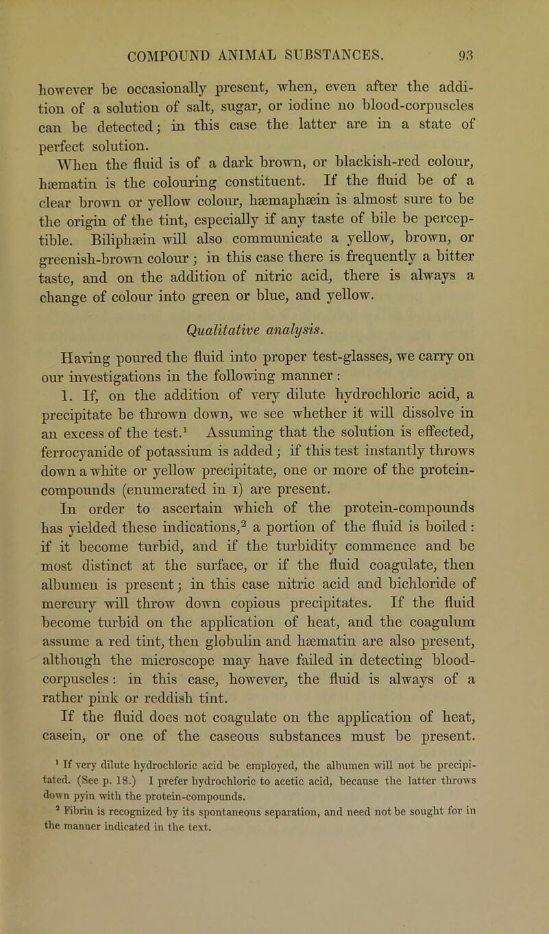 however be oecasionally present, when, even after the addi- tion of a solution of salt, sugar, or iodine no blood-corpnscles ean be detected; in this case the latter are in a state of perfect solution. When the fluid is of a dark brown, or blackish-red colour, hjematin is the colouring constituent. If the fluid be of a clear brown or yellow colour, hsemaphsein is almost sure to be the origin of the tint, especially if any taste of bile be percep- tible. Biliphsein will also communicate a yellow, brown, or greenish-brown colour ; in this case there is frequently a bitter taste, and on the addition of nitric acid, there is always a change of colour into green or blue, and yeUow. Qualitative analysis. Having poured the fluid into proper test-glasses, we carry on our investigations in the following manner; 1. If, on the addition of very dilute hydrochloric acid, a precipitate be tlirown down, we see whether it will dissolve in an excess of the test.' Assuming that the solution is effected, ferrocyanide of potassium is added; if this test instantly throws down a white or yellow precipitate, one or more of the protein- compounds (enumerated in i) are present. In order to ascertain which of the protein-compounds has yielded these indications,^ a portion of the fluid is boiled: if it become turbid, and if the turbidity commence and be most distinct at the surface, or if the fluid coagulate, then albumen is present; in this case nitric acid and bichloride of mercury will throw down copious precipitates. If the fluid become tm’bid on the application of heat, and the coagulum assume a red tint, then globulin and hsematin are also present, although the microscope may have failed in detecting blood- corpuscles : in this case, however, the fluid is always of a rather pink or reddish tint. If the fluid does not coagulate on the application of heat, casein, or one of the caseous substances must be present. ' If very dilute hydrochloric acid he employed, the albumen wiU not he precipi- tated. (See p. 18.) I prefer hydrochloric to acetic acid, because the latter throws down pyin with the protein-compounds. ^ Fibrin is recognized by its spontaneous separation, and need not he sought for in the manner indicated in the text.