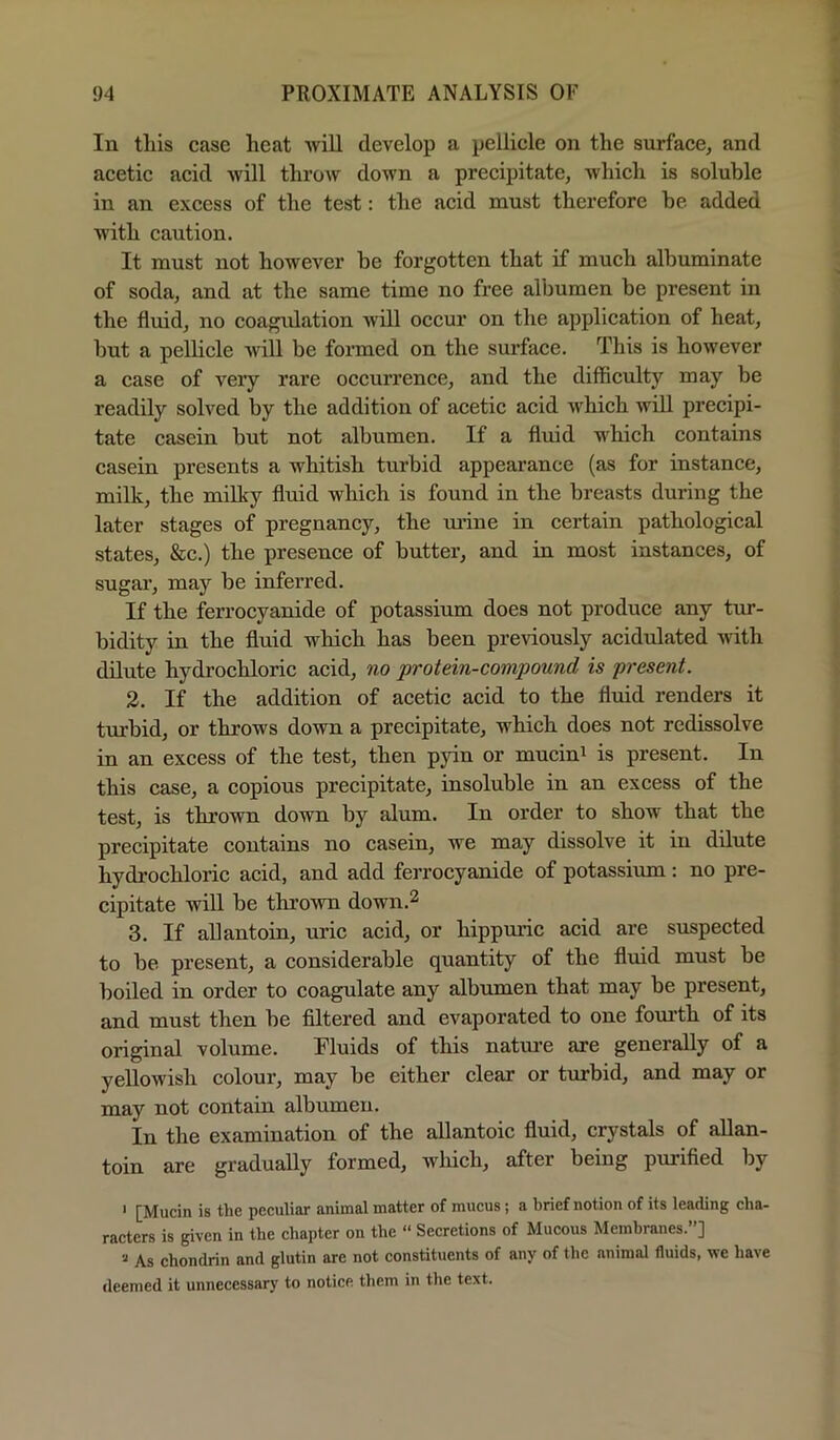 lu this case heat will develop a pellicle on the surface, and acetic acid will throw down a precipitate, which is soluble in an excess of the test: the acid must therefore be added with caution. It must not however be forgotten that if much albuminate of soda, and at the same time no free albumen be present in the fluid, no coagidation will occur on the application of heat, but a pellicle will be formed on the sm'face. This is however a case of very rare occurrence, and the difficulty may be readily solved by the addition of acetic acid which will precipi- tate casein but not albumen. If a fluid which contains casein presents a whitish turbid appearance (as for instance, milk, the milky fluid which is found in the breasts during the later stages of pregnancy, the mane in certain pathological states, &c.) the presence of butter, and in most instances, of sugar, may be inferred. If the ferrocyanide of potassium does not produce any tur- bidity in the fluid which has been previously acidulated with dilute hydrochloric acid, no protein-compound is present. 2. If the addition of acetic acid to the fluid renders it turbid, or throws down a precipitate, which does not redissolve in an excess of the test, then pyin or mucini is present. In this case, a copious precipitate, insoluble in an excess of the test, is thrown down by alum. In order to show that the precipitate contains no casein, we may dissolve it in dilute hydrochloric acid, and add ferrocyanide of potassium: no pre- cipitate will be thrown down.2 3. If allantoin, uric acid, or hippuric acid are suspected to be present, a considerable quantity of the fluid must be boiled in order to coagulate any albumen that may be present, and must then be filtered and evaporated to one fom’th of its original volume. Fluids of this natoe are generally of a yellowish colour, may be either clear or turbid, and may or may not contain albumen. In the examination of the allantoic fluid, crystals of aUan- toin are gradually formed, wliich, after being purified by ‘ [Mucin is the peculiar animal matter of mucus; a brief notion of its leading cha- racters is given in the chapter on the “ Secretions of Mucous Membranes.”] As chondrin and glutin are not constituents of any of the animal fluids, we have deemed it unnecessary to notice them in the text.