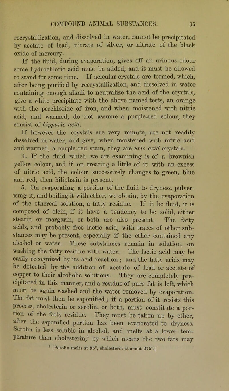 recrj'^stallization, and dissolved in water, eannot be preeipitated by acetate of lead, nitrate of silver, or nitrate of the black oxide of mercury. If the fluid, dining evaporation, gives off an urinous odour some bydrocbloric acid must be added, and it must be allowed to stand for some time. If acicular crystals are formed, which, after being purified by recrystallization, and dissolved in water containing enough alkah to neutralize the acid of the crystals, give a white precipitate with the above-named tests, an orange with the perchloride of iron, and when moistened with nitric acid, and warmed, do not assume a purple-red colom', they consist of hippuric acid. If however the crystals are very minute, are not readily dissolved in water, and give, when moistened with nitric acid and wanned, a purple-red stain, they are uric acid crystals. 4. If the fluid which we are examining is of a brownish yellow colour, and if on treating a httle of it with an excess of nitric acid, the colom* successively changes to green, blue and red, then biliphsein is present. 5. On evaporating a portion of the fluid to dryness, pulver- ising it, and boiling it with ether, we obtain, by the evaporation of the ethereal solution, a fatty residue. If it be fluid, it is composed of olein, if it have a tendency to be solid, either stearin or margarin, or both are also present. The fatty acids, and probably free lactic acid, with traces of other sub- stances may be present, especially if the ether contaiued any alcohol or water. These substances remain in solution, on washing the fatty residue with water. The lactic acid may be easily recognized by its acid reaction; and the fatty acids may be detected by the addition of acetate of lead or acetate of copper to their alcoholic solutions. They are completely pre- cipitated in this manner, and a residue of pure fat is left, which must be again washed and the water removed by evaporation. The fat must then be saponified; if a portion of it resists this process, cholesterin or serolin, or both, must constitute a por- tion of the fatty residue. They must be taken up by ether, after the saponified portion has been evaporated to di*yness. Serolin is less soluble in alcohol, and melts at a lower tem- perature than cholesterin,* by which means the two fats may ‘ [Serolin melts at 95°, cholesterin at about 275°.]