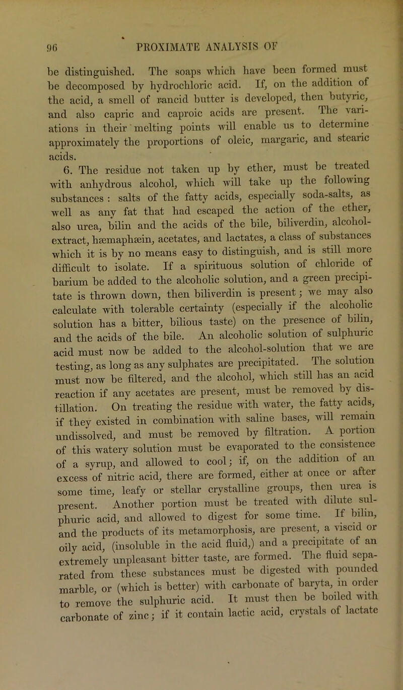 be distinguished. The soaps which liave been formed must be decomposed by hydrochloric acid. If, on the addition of the acid, a smell of r-ancid butter is developed, then butyric, and also capric and caproic acids are present. The vari- ations in their melting points will enable us to deteimirie approximately the proportions of oleic, margaric, and stearic acids. 6. The residue not taken up by ether, must be treated mth anhydrous alcohol, which will take up the following substances ; salts of the fatty acids, especially soda-salts, as well as any fat that had escaped the action of the ether, also urea, bUin and the acids of the bile, biliverdin, alcohol- extract, hsemaphsein, acetates, and lactates, a class of substances which it is by no means easy to distinguish, and is still more difficult to isolate. If a spirituous solution of chloride of bai’ium be added to the alcoholic solution, and a green precipi- tate is thrown down, then biliverdin is present; we may also calculate with tolerable certainty (especially if the alcohohc solution has a bitter, bilious taste) on the presence of bilin, and the acids of the bile. An alcoholic solution of sulphuric acid must now be added to the alcohol-solution that we are testing, as long as any sulphates are precipitated. The solution must now be filtered, and the alcohol, which still has an acid reaction if any acetates are present, must be removed by dis- tillation. On treating the residue with water, the fatty acids, if they existed in combination with saline bases, will remain undissolved, and must be removed by filtration. A portion of this watery solution must be evaporated to the consistence of a syrup, and allowed to cool; if, on the addition of an excess of nitric acid, there are formed, either at once or after some time, leafy or stellar crystalline groups, then urea is present. Another portion must be treated with dilute sul- phuric acid, and allowed to digest for some time. If bilin, and the products of its metamorphosis, are present, a luscid or oily acid, (insoluble in the acid fluid,) and a precipitate of an extremely unpleasant bitter taste, are formed. The fluid sepa- rated from these substances must be digested with pounded marble, or (which is better) with carbonate of baryta, in order to remove the sulphuric acid. It must then be boiled with carbonate of zinc; if it contain lactic acid, ciystals of lactate