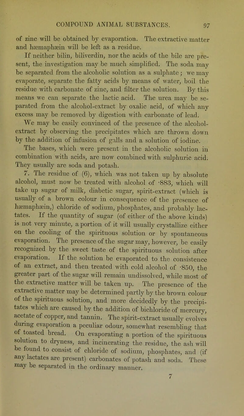 of zinc will be obtained by evaporation. The extractive matter and haimapliEein will be left as a residue. If neither bilin, biliverdin, nor the acids of the bile are pre- sent, the investigation may be much simplified. The soda may be separated from the alcoholic solution as a sulphate; we may evaporate, separate the fatty acids by means of water, boil the residue with carbonate of zinc, and filter the solution. By this means we can separate the lactic acid. The urea may be se- parated fi-om the alcohol-extract by oxalic acid, of which any excess may be removed by digestion with carbonate of lead. We may be easily convinced of the presence of the alcohol- extract by observing the precipitates which are thrown down by the addition of infusion of galls and a solution of iodine. The bases, which were present in the alcoholic solution in combination with acids, are now combined with sulphui’ic acid. They usually are soda and potash. 7. The residue of (6), which was not taken up by absolute alcohol, must now be treated with alcohol of -883, which will take up sugar of mdk, diabetic sugar, spirit-extract (which is usually of a brown colour in consequence of the presence of hsemaphsein,) chloride of sodium, phosphates, and probably lac- tates. If the quantity of sugar (of either of the above kinds) is not very minute, a portion of it will usually crystallize either on the cooling of the spirituous solution or by spontaneous evaporation. The presence of the sugar may, however, be easily recognized by the sweet taste of the spirituous solution after evaporation. If the solution be evaporated to the consistence of an extract, and then treated with cold alcohol of -850, the greater part of the sugar will remain undissolved, while most of the extractive matter will be taken up. The presence of the extractive matter may be determined partly by the brown colour of the spirituous solution, and more decidedly by the precipi- tates which are caused by the addition of bichloride of mercmy, acetate of copper, and tannin. The spirit-extract usually evolves during evaporation a peculiar odoui’, somewhat resembling that of toasted bread. On evaporating a portion of the spirituous solution to dryness, and incinerating the residue, the ash will be found to consist of chloride of sodium, phosphates, and (if any lactates are present) carbonates of potash and soda. These niay be separated in the ordinary manner. 7