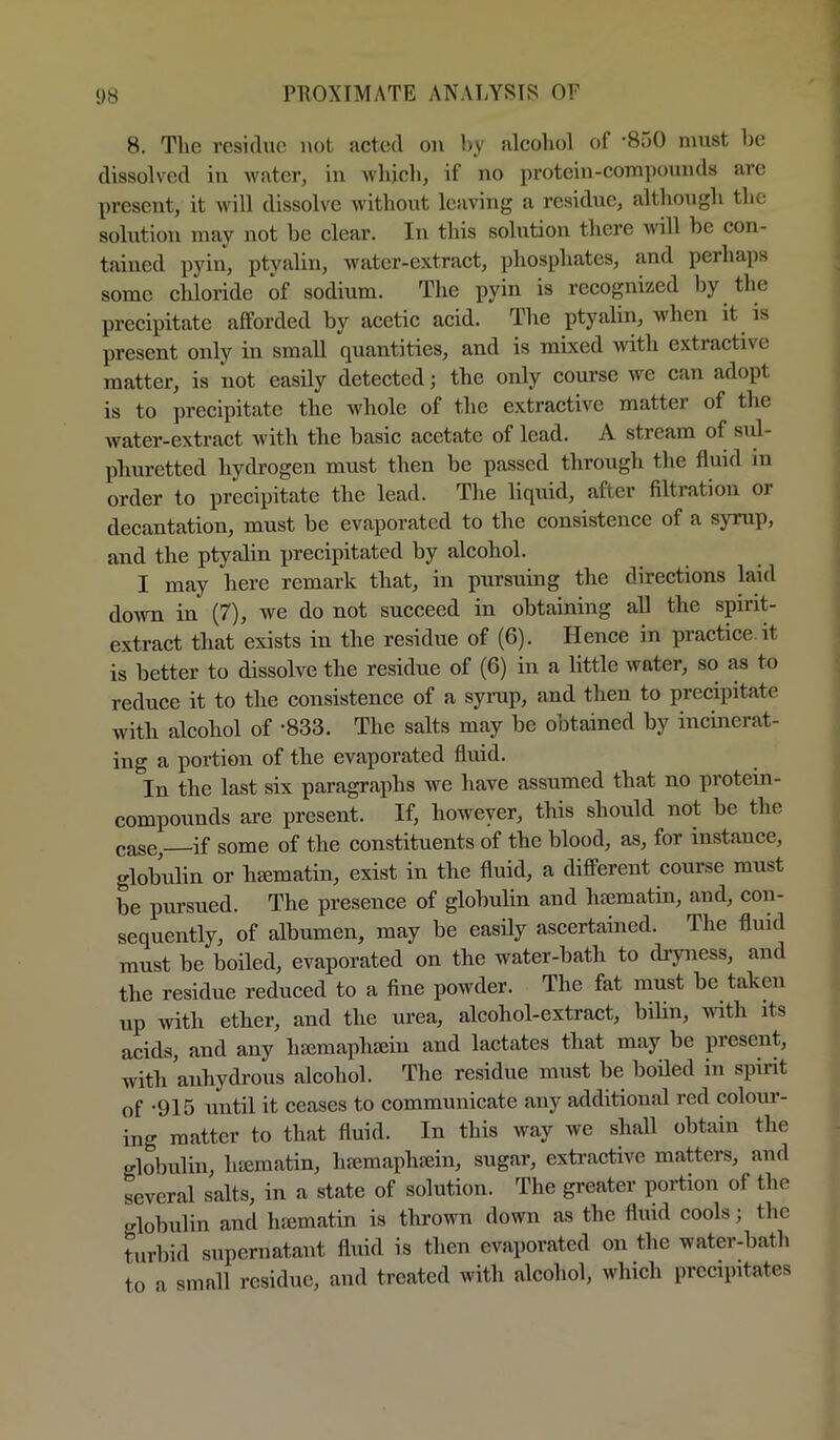 8. The residue not acted on by alcohol of '850 must be dissolved iu water, in whjcli, if no protein-compounds are present, it will dissolve without leaving a residue, although the solution may not be clear. In this solution there will be con- tained i^yin, ptyalin, water-extract, phosphates, and perhaps some chloride of sodium. The pyin is recognized by the precipitate afforded by acetic acid. The ptyalin, when it is present oidy in small quantities, and is mixed with extractive matter, is not easily detected; the only course we can adopt is to precipitate the whole of the extractive matter of the water-extract with the basic acetate of lead. A stream of sul- phuretted hydrogen must then be passed through the fluid in order to precipitate the lead. The liquid, after filtration or decantation, must be evaporated to the consistence of a syrup, and the ptyalin jirecipitated by alcohol. I may here remark that, in pursuing the directions laid down in (7), we do not succeed in obtaining all the spirit- extract that exists in the residue of (6). Hence in practice.it is better to dissolve the residue of (6) in a little water, so as to reduce it to the consistence of a syrup, and then to precipitate with alcohol of -833. The salts may be obtained by incinerat- ing a poiHon of the evaporated fluid. In the last six paragraphs we have assumed that no protein- compounds are present. If, however, this should not be the case, if some of the constituents of the blood, as, for instance, globulin or hsematin, exist in the fluid, a different course must be pm’sued. The presence of globulin and hsematin, and, con- sequently, of albumen, may be easily ascertained. The fluid must be boiled, evaporated on the water-bath to dryjiess, and the residue reduced to a fine powder. The fat must be taken up with ether, and the urea, alcohol-extract, bilin, with its acids, and any hsemaphsein and lactates that may be present, with anhydrous alcohol. The residue must be boiled in spirit of -915 until it ceases to communicate any additional red colour- ing matter to that fluid. In this way we shall obtain the globulin, hiematin, luemapluein, sugar, extractive matters, and several salts, in a state of solution. The greater portion of the glolnilin and haimatin is thrown down as the fluid cools; the turbid supernatant fluid is then evaporated on the waterdiath to a small residue, and treated with alcohol, which precipitates