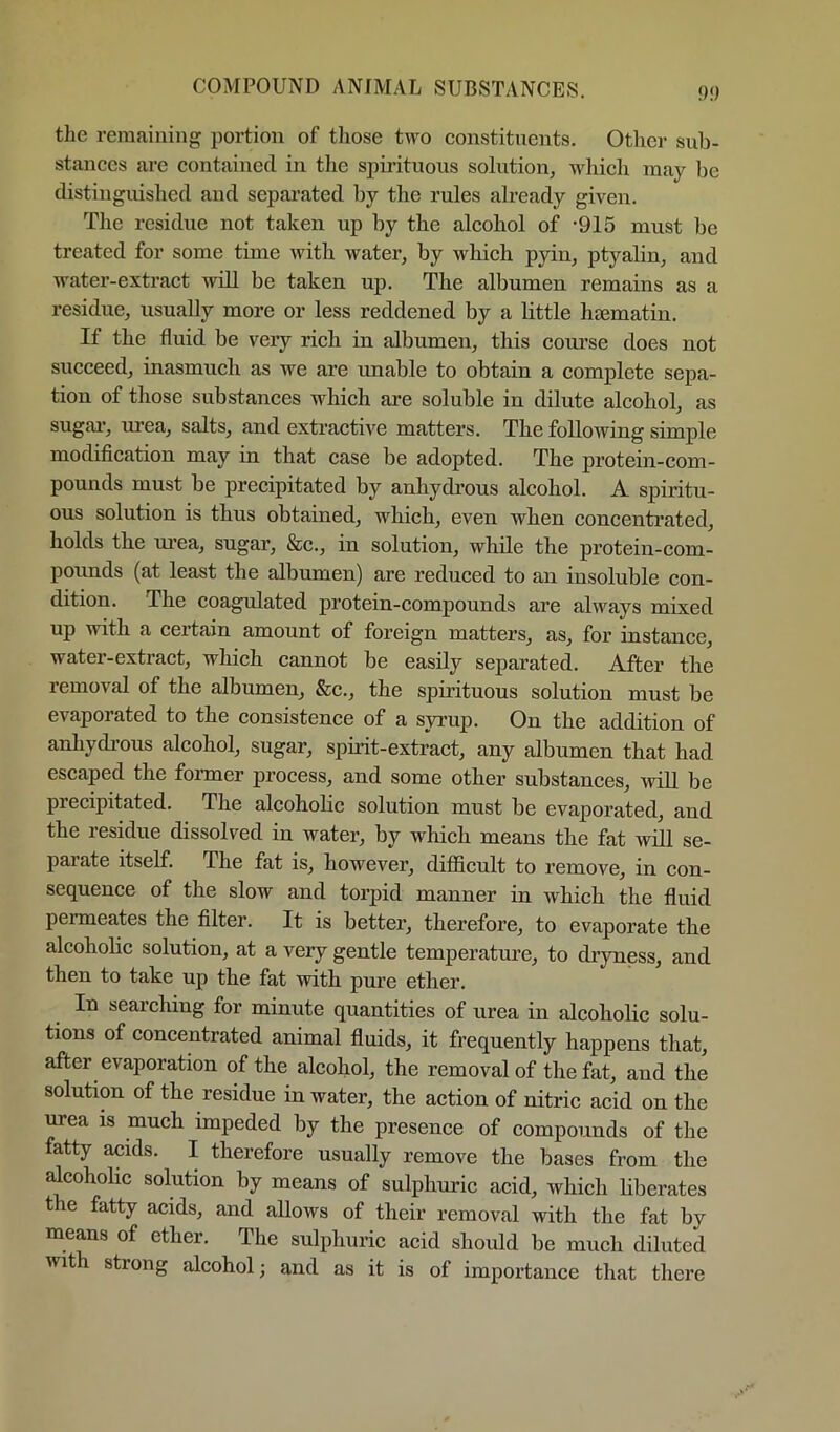f)!) the remaining portion of those two constituents. Otlier sub- stances are contained in tlie spirituous solution, which may be distinguished and sepai’ated by the rules already given. The residue not taken up by the alcohol of -915 must be treated for some time with water, by which pyin, ptyalin, and water-extract will be taken up. The albumen remains as a residue, usually more or less reddened by a little hsematin. If the fluid be very rich in albumen, this course does not succeed, inasmuch as we are unable to obtain a comj)lete sepa- tion of those substances which are soluble in dilute alcohol, as sugar, urea, salts, and extractive matters. The following simple modification may in that case be adopted. The protein-com- pounds must be precipitated by anhydrous alcohol. A spiritu- ous solution is thus obtained, which, even when concentrated, holds the urea, sugar, &c., in solution, while the protein-com- poimds (at least the albumen) are reduced to an insoluble con- dition. The coagulated protein-compounds are always mixed up with a certain amount of foreign matters, as, for instance, water-extract, which cannot be easily separated. After the removal of the albumen, &c., the spirituous solution must be evaporated to the consistence of a syrup. On the addition of anhydrous alcohol, sugar, spirit-extract, any albumen that had escaped the former process, and some other substances, ’will be precipitated. The alcoholic solution must be evaporated, and the residue dissolved in water, by which means the fat will se- parate itself. The fat is, however, difficult to remove, in con- sequence of the slow and torpid manner in which the fluid penneates the filter. It is better, therefore, to evaporate the alcoholic solution, at a very gentle temperature, to dryness, and then to take up the fat with pure ether. In searching for minute quantities of urea in alcoholic solu- tions of concentrated animal fluids, it frequently happens that, after evaporation of the alcohol, the removal of the fat, and the solution of the residue in water, the action of nitric acid on the urea is much impeded by the presence of compounds of the fatty acids. I therefore usually remove the bases from the alcoholic solution by means of sulphuric acid, which hberates the fatty acids, and allows of their removal with the fat by means of ether. The sulphuric acid should be much diluted with strong alcohol; and as it is of importance that there