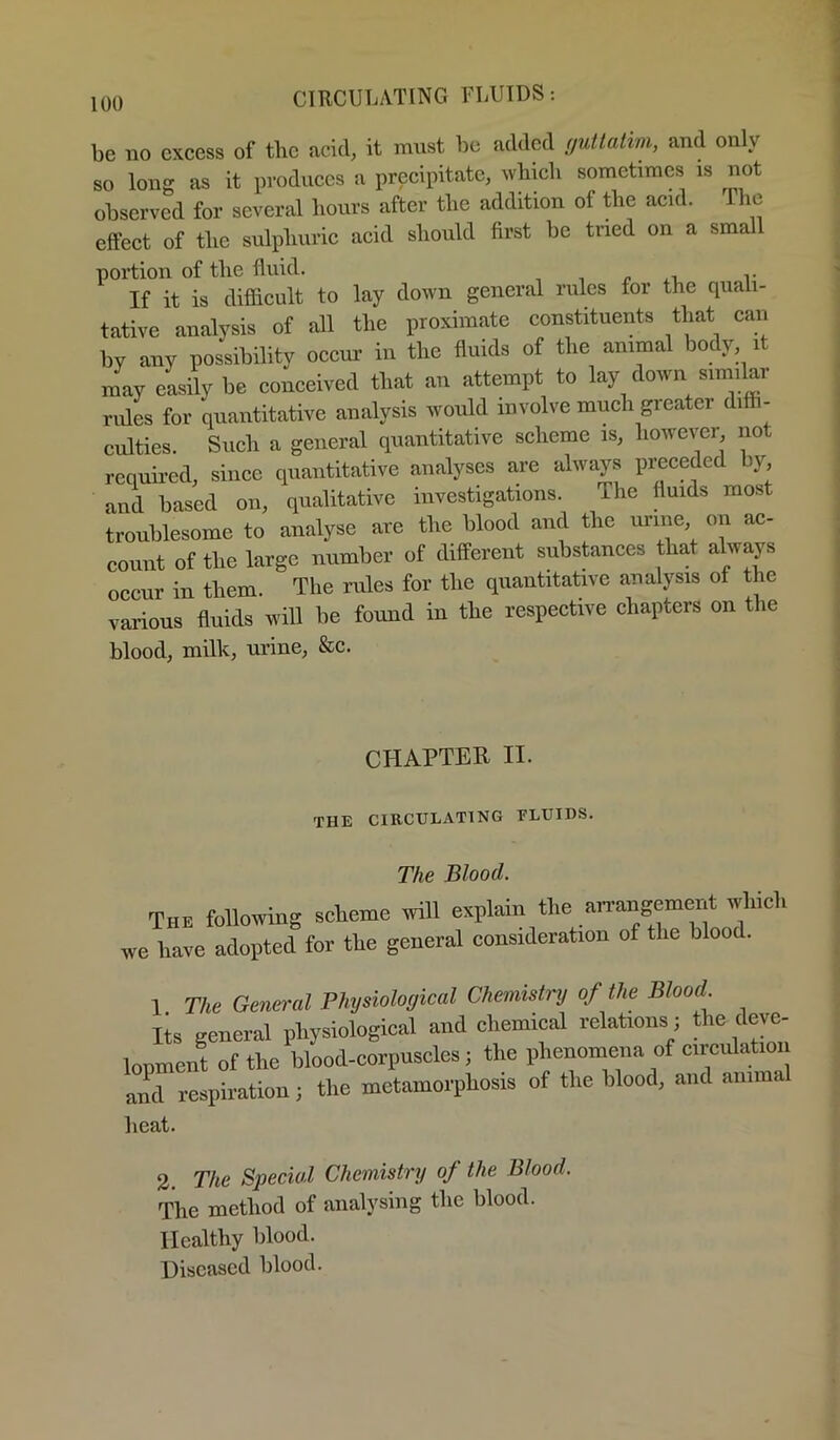 be no excess of the acid, it must be added yutlatim, and only so long as it produces a precipitate, wbicli sometimes is not observed for several hours after the addition of the acid. The effect of the sulphuric acid should first be tried on a sma portion of the fluid. p .t, t If it is difficult to lay down general rules for the quali- tative analysis of all the proximate constituents that can by any possibility occur in the fluids of the animal body it may easily be conceived that an attempt to lay down similar rides for quantitative analysis would involve much greater diffi- culties. Such a general quantitative scheme is, however not requii’ed, since quantitative analyses are always preceded by, and based on, qualitative investigations. The fluids most troublesome to analyse are the blood and the urine on ac- count of the large number of different substances that always occur in them. The rules for the quantitative analysis of the various fluids will be found in the respective chapters on tlie blood, milk, urine, &c. CHAPTER II. THE CIRCULATING FLUIDS. The Blood. The following scieme will explain the arrangement which we have adopted for the general consideration of the blood. 1 The Germ-al Physiological Chemistry of Ihe Blood. lis general physiological and chemical relations ; the deve- lonment of the Wood-corpuscles; the phenomena of circiilatioi ami respiration; the metamorphosis of the Wood, and animal heat. 2. The Special Chemistry of the Blood. The method of analysing the blood. Healthy blood. Diseased blood.