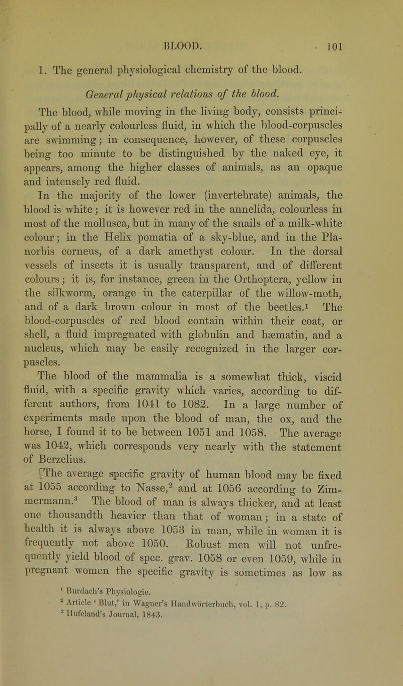 1. The general phj'^siological chemistry of the blood. General physical relations of the blood. The blood, while moving in the living body, consists princi- pally of a nearly colourless fluid, in which the blood-corpuscles are swimming; in consequence, however, of these corpuscles being too minute to be distinguished by the naked eye, it appears, among the higher classes of animals, as an opaque and intensely red fluid. In the majority of the lower (invertebrate) animals, the blood is white; it is however red in the annelida, colourless in most of the moUusca, but in many of the snails of a milk-white colom*; in the Helix pomatia of a sky-blue, and in the Pla- norbis corneus, of a dark amethyst colour. In the dorsal vessels of insects it is usually transparent, and of different colours; it is, for instance, green in the Orthoptera, j'-dlow in the silkworm, orange in the caterpillar of the willoAV-moth, and of a dai’k brown colour in most of the beetles.i The blood-corpuscles of red blood contain within their coat, or shell, a fluid impregnated with globulin and hsematin, and a nucleus, which may be easily recognized in the larger cor- puscles. The blood of the mammalia is a somewhat thick, viscid fluid, with a specific gravity which varies, aecording to dif- ferent authors, from 1041 to 1082. In a large number of experiments made upon the blood of man, the ox, and the horse, I found it to be between 1051 and 1058. The average was 1042, which corresponds very nearly with the statement of Berzelius. [The average specific gravity of human blood may be fixed at 1055 according to Nasse,*^ and at 1056 according to Zim- meimann.^ The blood of man is always thicker, and at least one thousandth heavier than that of woman; in a state of health it is always above 1053 in man, while in woman it is frequently not above 1050. Bobust men will not unfre- quently yield blood of spec. grav. 1058 or even 1059, while in pregnant women the specific gravity is sometimes as low as ' Burdach’s Physiologic. * Article ‘ Blut,’ in Wagner’s llandworterbuch, vol. 1, p. 82. ^ Ilufeland’s Journal, 1843.
