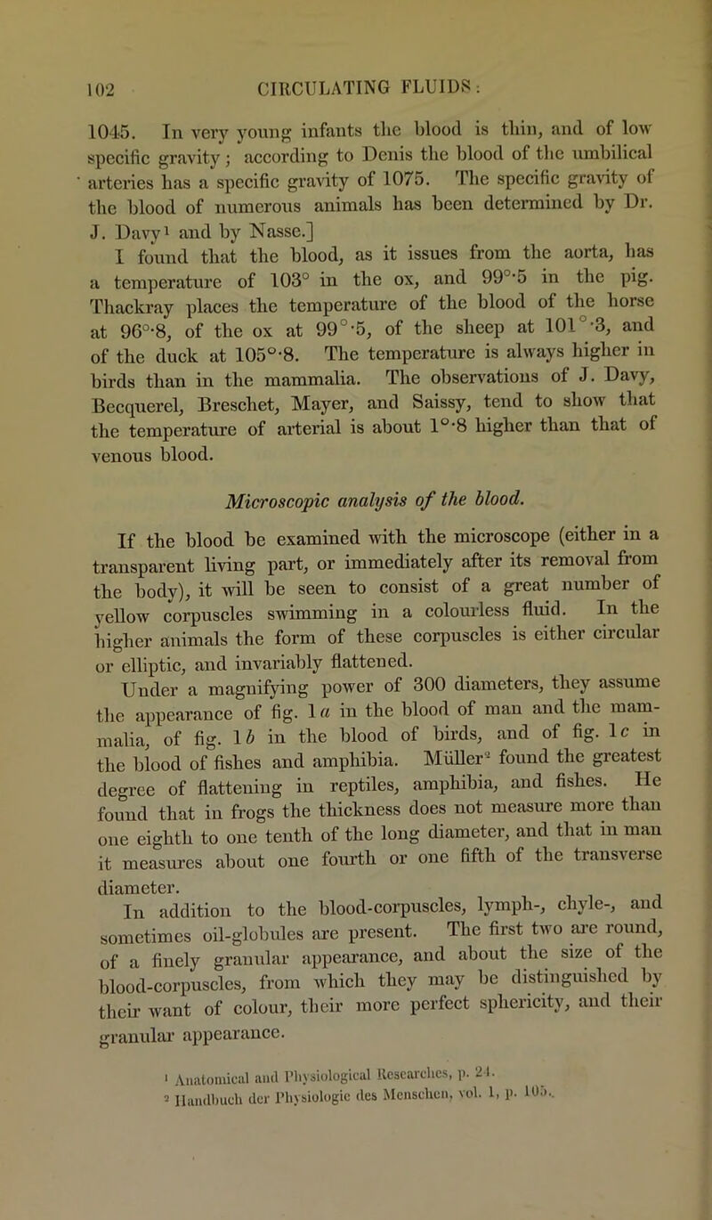 1045. In very young infants tlie blood is tliin, and of low specific gravity; according to Denis the blood of tlio umbilical artenes has a specific gravity of 1075. The specific gravity of the blood of numerous animals has been determined by Dr. J. Davyi and by Nasse.] I found that the blood, as it issues from the aorta, has a temperature of 103° in the ox, and 99°*5 in the pig* Thackray places the temperature of the blood of the horse at 96°-8, of the ox at 99°-5, of the sheep at 101°-3, and of the duck at 105°-8. The temperature is always higher in birds than in the mammalia. The obsen'atious of J. Davy, Becquerel, Breschet, Mayer, and Saissy, tend to show that the temperature of arterial is about 1°‘8 higher than that of venous blood. Microscopic analysis of the blood. If the blood be examined with the microscope (either in a transparent living part, or immediately after its removal from the body), it will be seen to consist of a great number of yellow corpuscles swimming in a colourless fluid. In the higher animals the form of these corpuscles is either circular or elliptic, and invariably flattened. Under a magnifying power of 300 diameters, they assume the appearance of fig. lo iu the blood of man and the main- malia, of fig. 1Z» in the blood of birds, and of fig* Ic in the blood of fishes and amphibia. MiiUer® found the greatest degree of flattening in reptiles, amphibia, and fishes. He found that in frogs the thickness does not measure more than one eighth to one tenth of the long diameter, and that in man it measures about one fourth or one fifth of the transverse diameter. In addition to the blood-corpuscles, lymph-, chyle-, and sometimes oil-globules are present. The first two ai’e round, of a finely granular appearance, and about the size of the blood-corpuscles, from which they may be distinguished by their want of colour, their more perfect sphericity, and their granular appearance. ' Anatomiciil ami I’liysiological Researches, p. 21. 5 llandhuch der IMiysiologie des Menschen, vol. 1, p. lOm.