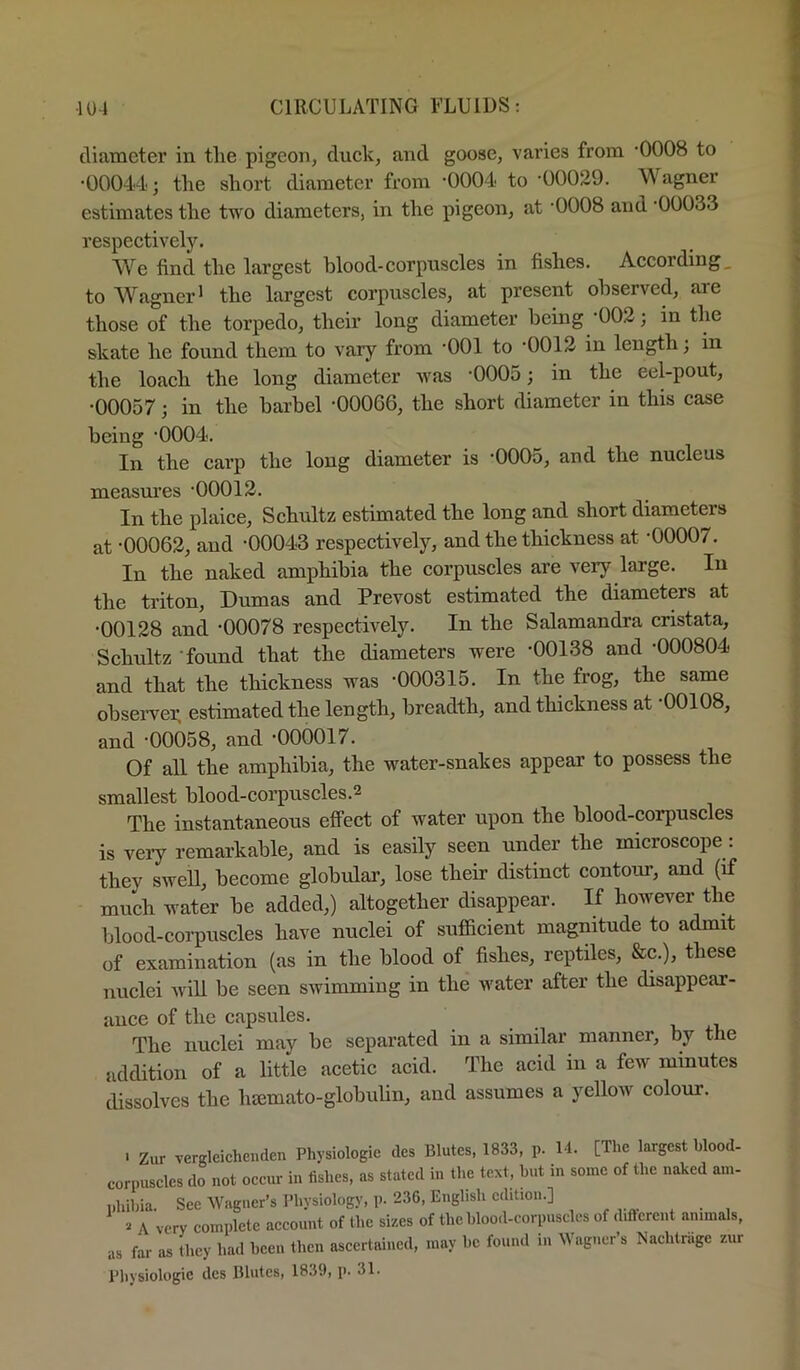 tliameter in tlie pigeon, duck, and goose, varies from -0008 to •00044; tlie short diameter from 'OOGd' to •00029. Wagner estimates the two diameters, in the pigeon, at •OOOS and •OOOSS respectively. We find the largest blood-corpuscles in fishes. According, to Wagner 1 the largest corpuscles, at present observed, are those of the torpedo, their long diameter being ^002; in the skate he found them to vary from •001 to ^0012 in length; in the loach the long diameter was •0005; in the eel-pout, •00057; in the barbel -00066, the short diameter in this case being -0004. In the carp the long diameter is -0005, and the nucleus measures -00012. In the plaice, Schultz estimated the long and short diameters at -00062, and -00043 respectively, and the thickness at -00007. In the naked amphibia the corpuscles are very large. In the triton, Dumas and Prevost estimated the diameters at •00128 and -00078 respectively. In the Salamandra cristata, Schultz -found that the diameters were -00138 and -000804 and that the thickness was -000315. In the frog, the same observer, estimated the length, breadth, and thickness at -00108, and -00058, and -000017. Of all the amphibia, the water-snakes appear to possess the smallest blood-corpuscles.2 The instantaneous effect of water upon the blood-corpuscles is very remarkable, and is easily seen under the microscope: they swell, become globular, lose their distinct contoirr, and (if much water be added,) altogether disappear. If however the blood-corpuscles have nuclei of sufficient magnitude to admit of examination (as in the blood of fishes, reptiles, &c.), these nuclei will be seen swimming in the water after the disappear- ance of the capsules. The nuclei may be separated in a similar manner, by the addition of a little acetic acid. The acid in a few minutes dissolves the hsemato-globulin, and assumes a yellow colour. . Zur vergleichenden Physiologic des Blutes, 1833, p. 14. [The largest blood- corpusclcs do not occur in fishes, as stated in the text, but in some of the naked am- phibia. See Wagner’s Physiology, p. 236, English edition.] ... A very complete account of the si-^es of the blood-corpuscles of different animals, as far as they had been then ascertained, may be found 111 Wagner’s Nachtrage zur Pliysiologic des lUutes, 1839, p. 31.