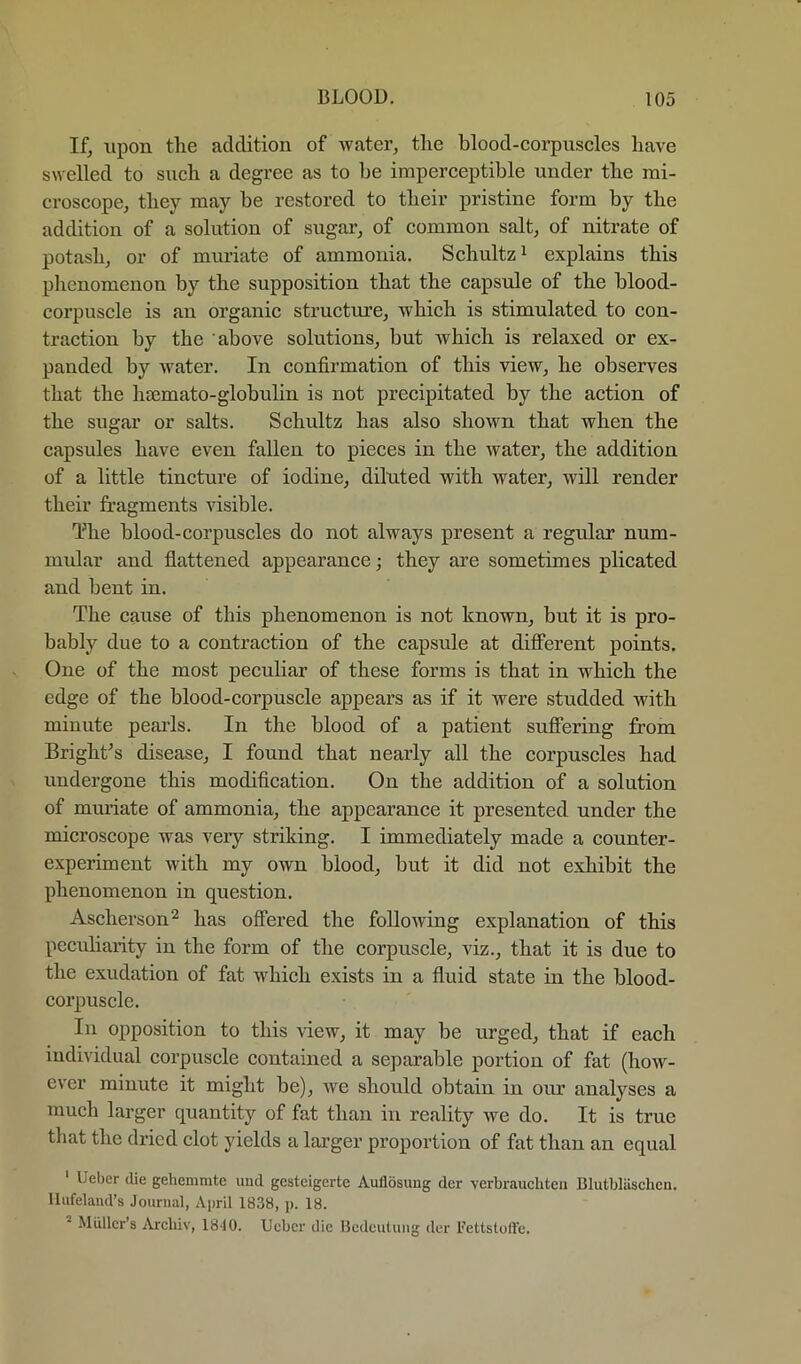 If^ upon the addition of water, the blood-corpuscles have swelled to such a degree as to be imperceptible under the mi- croscope, they may be restored to their pristine form by the addition of a solution of sugar, of common salt, of nitrate of potash, or of muriate of ammonia. Schultz ^ explains this phenomenon by the supposition that the capsule of the blood- corpuscle is an organic structure, which is stimulated to con- traction by the above solutions, but which is relaxed or ex- panded by water. In confirmation of this view, he observes that the hsemato-globulin is not precipitated by the action of the sugar or salts. Schultz has also shown that when the capsules have even fallen to pieces in the water, the addition of a little tincture of iodine, diluted with water, will render their fragments visible. The blood-corpuscles do not always present a regular num- mular and fiattened appearance; they are sometimes plicated and bent in. The cause of this phenomenon is not known, but it is pro- bably due to a contraction of the capsule at different points. One of the most peculiar of these forms is that in which the edge of the blood-corpuscle appears as if it were studded with minute peaids. In the blood of a patient suffering from Bright^s disease, I found that nearly all the corpuscles had undergone this modification. On the addition of a solution of muriate of ammonia, the appearance it presented under the microscope was very striking. I immediately made a counter- experiment with my own blood, but it did not exhibit the phenomenon in question. Ascherson^ has oflFered the following explanation of this peculiarity in the form of the corpuscle, viz., that it is due to the exudation of fat which exists in a fluid state in the blood- corpuscle. In opposition to this \iew, it may be urged, that if each individual corpuscle contained a separable portion of fat (how- ever minute it might be), we should obtain in our analyses a much larger quantity of fat than in reality we do. It is true that the dried clot yields a larger proportion of fat than an equal ‘ Ueber die gehemmte imd gesteigcrte Auflosung dcr verbrauchteii Blutbliischen. lliifeland’s Journal, April 1838, p. 18. Muller’s Arcbiv, 1810. Ueber die IJedculuiig der Fettstolle.