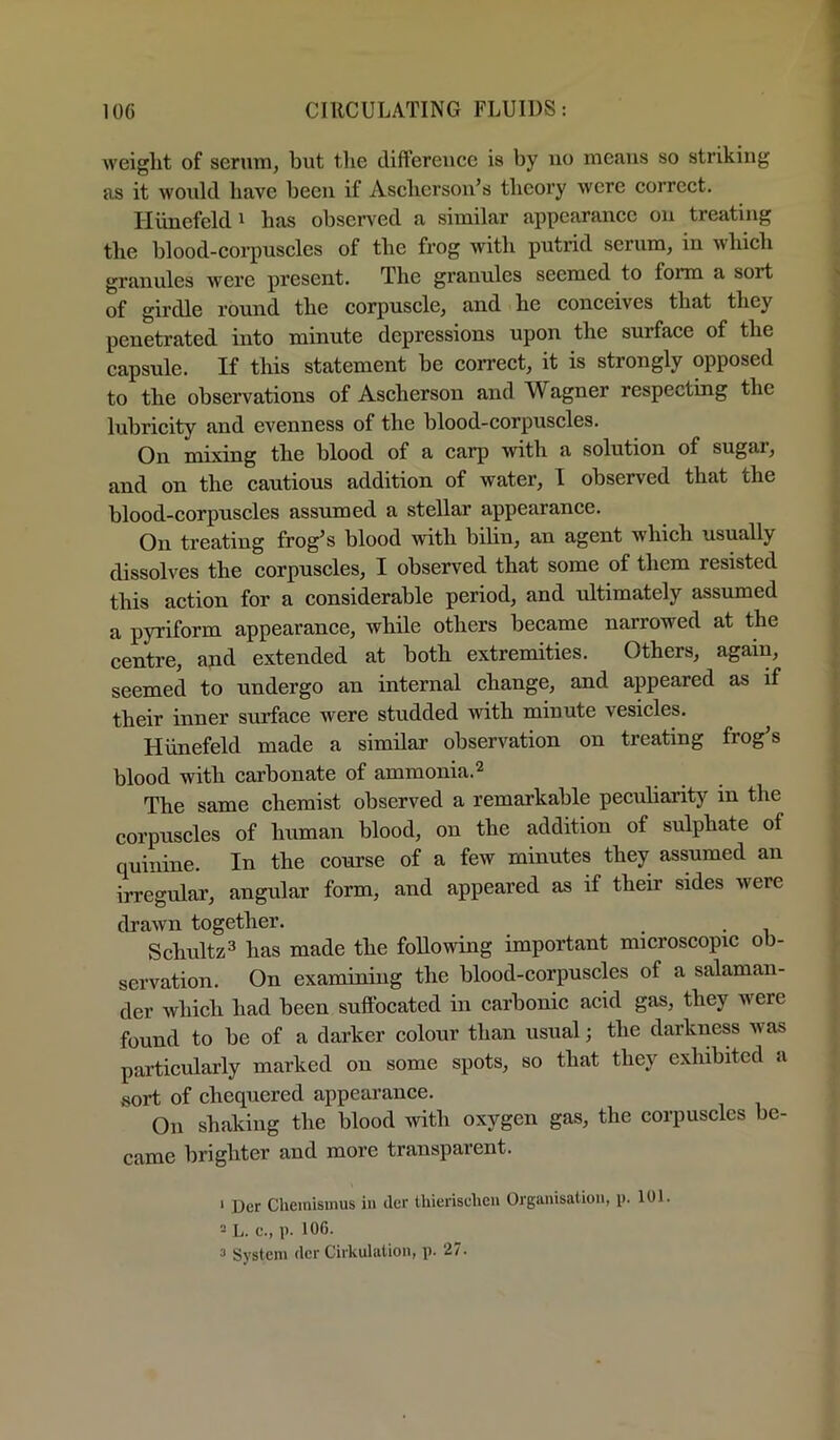 weight of serum, but the dift’ereuce is by uo means so striking as it would have been if Ascherson’s theory were correct. Hiinefeldi has observed a similar appearance ou treating the blood-corpuscles of the frog with putrid serum, in which granules were present. The grannies seemed to form a sort of girdle round the corpuscle, and he conceives that they penetrated into minute depressions upon the surface of the capsule. If this statement be correct, it is strongly opposed to the observations of Ascherson and Wagner respecting the lubricity and evenness of the blood-corpuscles. On mixing the blood of a carp with a solution of sugar, and on the cautious addition of water, I observed that the blood-corpuscles assumed a stellar appearance. On treating frog^s blood with bilin, an agent which usually dissolves the corpuscles, I observed that some of them resisted this action for a considerable period, and ultimately assumed a pyriform appearance, while others became narrowed at the centre, and extended at both extremities. Others, again, seemed to undergo an internal change, and appeared as if their inner surface were studded with minute vesicles. Hiinefeld made a similar observation on treating frog’s blood with carbonate of ammonia.^ The same chemist observed a remarkable peculiarity in the corpuscles of human blood, on the addition of sulphate of quinine. In the course of a few minutes they assumed an irregular, angular form, and appeared as if their sides were drawn together. • • i Schultz^ has made the following important microscopic ob- servation. On examining the blood-corpuscles of a salaman- der which had been suffocated in carbonic acid gas, they were found to be of a darker colour than usual; the darkness was particularly marked on some spots, so that they exhibited a sort of chequered appearance. On shaking the blood with oxygen gas, the corpuscles be- came brighter and more transparent. ' Der Cheinismus in der Ihierischen Organisation, p. 101. - L. c., p. 106. 3 System der Cirkulation, p. 27.
