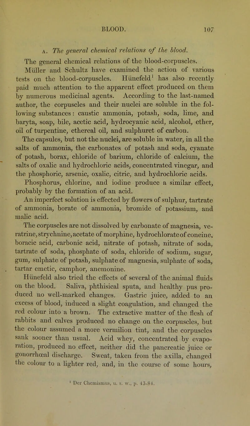 A. The general chemical relations of the blood. The general chemical relations of the blood-corpuscles. Muller and Schultz have examined the action of various tests on the blood-corpuscles. Hiinefeld' has also recently paid much attention to the apparent effect produced on them by numerous medicinal agents. According to the last-named author^ the corpuscles and their nuclei are soluble in the fol- lowing substances: caustic ammonia^ potash, soda, lime, and baryta, soap, bile, acetic acid, hydrocyanic acid, alcohol, ether, oil of turpentine, ethereal oil, and sulphuret of carbon. The capsules, but not the nuclei, are soluble in water, in aU the salts of ammonia, the carbonates of potash and soda, cyanate of potash, borax, chloride of barium, chloride of calcium, the salts of oxalic and hydrochloric acids, concentrated vinegar, and the phosphoric, arsenic, oxalic, citric, and hydrochloric acids. Phosphorus, chlorine, and iodine produce a similar effect, probably by the formation of an acid. An imperfect solution is effected by flowers of sulphur, tartrate of ammonia, borate of ammonia, bromide of potassium, and malic acid. The corpuscles are not dissolved by carbonate of magnesia, ve- ratrine, strychnine, aeetate of morphine, hydrochlorate of coneine, boracic acid, carbonic acid, nitrate of potash, nitrate of soda, tartrate of soda, phosphate of soda, chloride of sodium, sugar, gum, sulphate of potash, sulphate of magnesia, sulphate of soda, tai’tar emetic, camphor, anemonine. Hiinefeld also tried the effects of several of the animal fluids on the blood. Saliva, phthisical sputa, and healthy pus pro- duced no well-marked changes. Gastric juice, added to an excess of blood, induced a slight coagulation, and changed the red colour into a brown. The extractive matter of the flesh of rabbits and calves produced no change on the corpuscles, but the colour assumed a more vermilion tint, and the corpuscles sank sooner than usual. Acid whey, concentrated by evapo- ration, produced no effect, neither did the pancreatic juice or gonorrhoeal discharge. Sweat, taken from the axilla, changed the colour to a lighter red, and, in the com’se of some hours. ' Dcr Clicniisnius, u. s. \v., ji. 13-81.