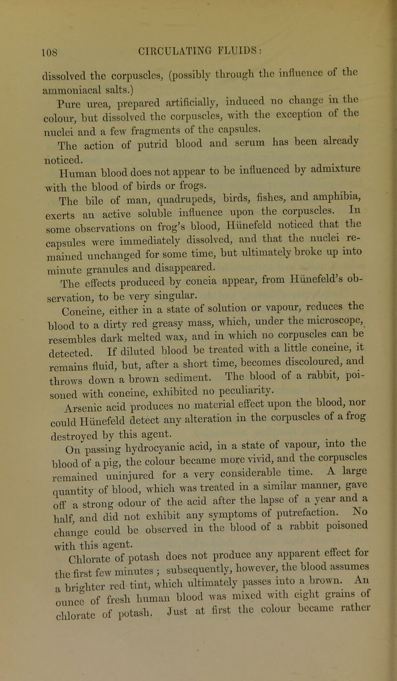 dissolved the corpuscles, (possibly through the inlluence of the ammoniacal salts.) Pure urea, prepared artificially, induced no change in the colour, hut dissolved the corpuscles, with the exception of tlie nuclei and a few fragments of the capsules. Tlie action of putrid blood and scrum has been already noticed. Human blood does not appear to be influenced by admixture with the blood of birds or frogs. The bile of man, quadrupeds, birds, fishes, and amphibia, exerts an active soluble influence upon the corpuscles. In some observations on frog’s blood, Hiinefeld noticed that the capsules were immediately dissolved, and that the nuclei re- mained unchanged for some time, but ultimately broke up into minute granules and disappeared. ^ The effects produced by coneia appear, from Hiinefeld’s ob- servation, to be very singular. Coneine, either in a state of solution or vapour, reduces the blood to a dirty red greasy mass, which, under the microscope, resembles dark melted wax, and in which no corpuscles can be detected. If diluted lilood be treated with a little coneine, it remains fluid, but, after a short time, becomes discoloured, and throws down a brown sediment. The blood of a rabbit, poi- soned with coneine, exhibited no peculiarity. Arsenic acid produces no material eflect upon the blood, nor coidd Hiinefeld detect any alteration in the corpuscles of a frog destroyed by this agent. • . On passing hydrocyanic acid, in a state of vapour, into the blood of a pig, the colour became moi:e Hvid, and the corpuscles remained uninjured for a very considerable time. A large quantity of blood, which was treated in a similar manner, gave off a strong odour of the acid after the lapse of a year and a half and did not exhibit any symptoms of putrefaction. No change could be observed in the blood of a rabbit poisoned with this agent. . r Chlorate of potash does not produce any apparent effect foi the first few minutes ; subsequently, however, the blood assumes ‘I bri'^hter red tint, which ultimately passes into a brown. An ounce of fresh human blood was mixed with eight grains o chlorate of potash. Just at first the colour became rather