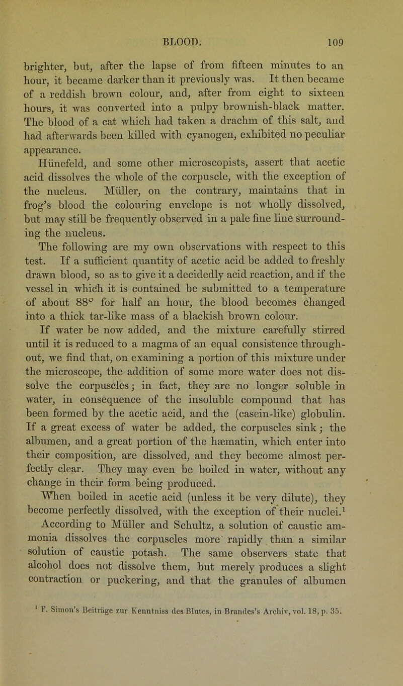 brighter, but, after the lapse of from fifteen minutes to an hour, it became darker than it previously was. It then became of a reddish brown colour, and, after from eight to sixteen hours, it was converted into a pulpy brownish-black matter. The blood of a cat which had taken a drachm of this salt, and had afterwards been killed with cyanogen, exhibited no peculiar appearance. Hiinefeld, and some other microscopists, assert that acetic acid dissolves the whole of the corpuscle, with the exception of the nucleus. Muller, on the contrary, maintains that in frog^s blood the colouring envelope is not wholly dissolved, but may stiU be frequently observed in a pale fine line surround- ing the nucleus. The following are my own observations with respect to this test. If a sufficient quantity of acetic acid be added to freshly drawn blood, so as to give it a decidedly acid reaction, and if the vessel in which it is contained be submitted to a temperature of about 88® for half an honr, the blood becomes changed into a thick tar-like mass of a blackish brown colour. If water be now added, and the mixture carefully stirred until it is reduced to a magma of an equal consistence through- out, we find that, on examining a portion of this mixtiue under the microscope, the addition of some more water does not dis- solve the corpuscles j in fact, they are no longer soluble in water, in consequence of the insoluble compound that has been formed by the acetic acid, and the (casein-like) globulin. If a great excess of water be added, the corpuscles sink; the albumen, and a great portion of the hsematin, which enter into their composition, are dissolved, and they become almost per- fectly clear. They may even be boded in water, without any change in their form being produced. When boiled in acetic acid (unless it be very dilute), they become perfectly dissolved, with the exception of their nuclei.^ According to Muller and Schultz, a solution of caustic am- monia dissolves the corpuscles more rapidly than a similar solution of caustic potash. The same observers state that alcohol does not dissolve them, but merely produces a slight contraction or puckering, and that the granules of albumen ‘ F. Simon’s Bcitviige zur Kenntniss des Blutcs, in Bramles’s Arcliiv, vol. 18, p. 35.
