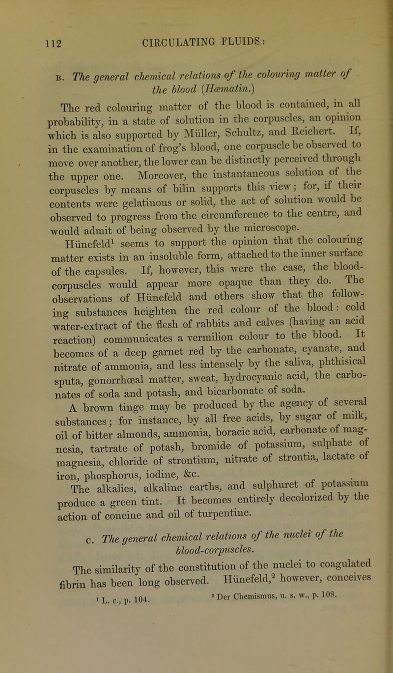 B. The general chemical relations of the colouring matter of the blood [Hcematin.) The red colouring nuitter of the blood is contained, in all probability, in a state of solution in the corpuscles, an opinion ■which is also s\apported by Muller, Schultz, and Reichert. If, in the examination of frog’s blood, one corpuscle be observed to move over another, the lower can be distinctly perceived through the upper one. Moreover, the instantaneous solution of the corpuscles by means of bilin supports this view; for, if their contents were gelatinous or solid, the act of solution would be observed to progress from the circumference to the centre, and would admit of being observed by the microscope. Hiinefeld^ seems to support the opinion that the colouring matter exists in an insoluble form, attached to the inner surface of the capsules. If, however, this were the case, the blood- coi-puscles would appear more opaque than they do. The observations of Hiinefeld and others show that the foUow- ing substances heighten the red colour of the blood: cold water-extract of the flesh of rabbits and calves (ha^ung an acid reaction) communicates a vermilion colour to the blood. It becomes of a deep garnet red by the carbonate, cyanate, and nitrate of ammonia, and less intensely by the saliva, phthisical sputa, gonorrhoeal matter, sweat, hydrocyanic acid, the carbo- nates of soda and potash, and bicarbonate of soda. A brown tinge may be produced by the agency of several substances; for instance, by aU free acids, by sugar of milk, oil of bitter almonds, ammonia, boracic acid, carbonate of mag- nesia, tartrate of potash, bromide of potassium, sulphate of magnesia, chloride of strontium, nitrate of strontia, lactate of iron, phosphorus, iodine, &c. The alkalies, alkaline earths, and sulphuret of potassium produce a green tint. It becomes entirely decolorized by the action of coneine and oil of turpentine. c. The general chemical relations of the nuclei of the blood-corpuscles. The similarity of the constitution of the nuclei to coagulated fibrin has been long observed. Hiinefeld,^ however, conceives „ ,,104 2 Dcr Chemismus, u. s. w., p. 108.