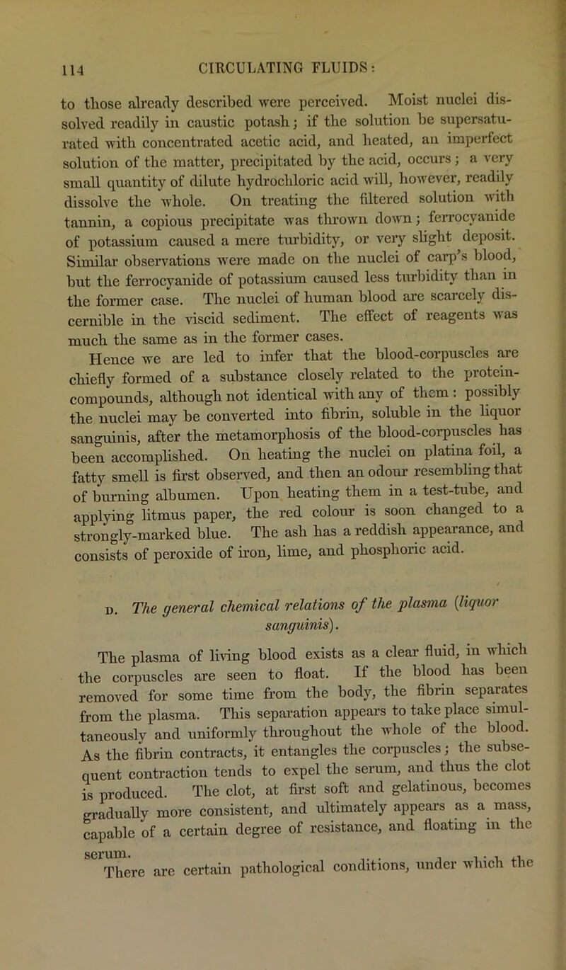 to those already deseribed were perceived. Moist nuclei dis- solved readily in caustic potash; if the solution be supersatu- rated with concentrated acetic acid, and heated, an imperfect solution of the matter, precipitated by the acid, occurs; a very small quantity of dilute hydrochloric acid Avill, however, readily dissolve the whole. On treating the fdtered solution with tannin, a copious precipitate was tlu'own down; ferrocyanide of potassium caused a mere turbidity, or very shght deposit. Similar obseiwations were made on the nuclei of carp s blood, but the ferrocyanide of potassium caused less turbidity than in the former case. The nuclei of human blood are scarcely dis- cernible in the viscid sediment. The effect of reagents was much the same as in the former cases. Hence we are led to infer that the blood-corpuscles are chiefly formed of a substance closely related to the protein- compounds, although not identical with any of them : possibly the nuclei may be converted into fibrin, soluble in the liquor sanguinis, after the metamorphosis of the blood-corpuscles has been accomplished. On heating the nuclei on platina foil, a fatty smell is first observed, and then an odour resembling that of burning albumen. Upon heating them in a test-tube, and applying litmus paper, the red colour is soon changed to a strongly-marked blue. The ash has a reddish appearance, and consists of peroxide of iron, lime, and phosphoric acid. D. The general chemical relations of the plasma {liquor sanguinis). The plasma of living blood exists as a clear fluid, in which the corpuscles are seen to float. If the blood has been removed for some time from the body, the fibrin separates from the plasma. This separation appears to take place simul- taneously and uniformly throughout the whole of the blood. As the fibrin contracts, it entangles the corpuscles; the subse- quent contraction tends to expel the serum, and thus the clot is produced. The clot, at first soft and gelatinous, becomes gradiiaUy more consistent, and ultimately appears as a mass, capable of a certain degree of resistance, and floatmg in the There are certain pathological conditions, under which the