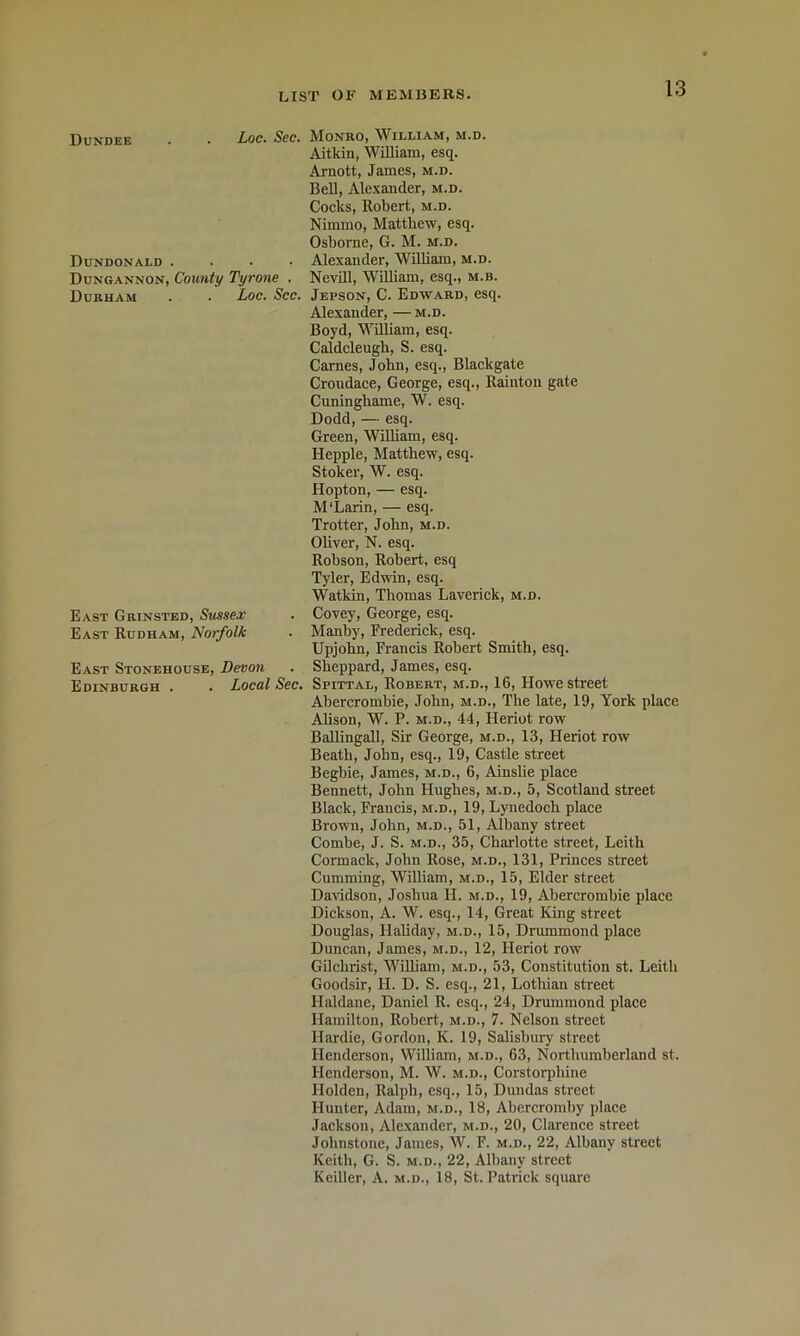 Dundee . • Loc* Scc> MonrOj William, m.d. Aitkin, William, esq. Arnott, James, m.d. Bell, Ale-xander, m.d. Cocks, Robert, m.d. Nimmo, Matthew, esq. Osborne, G. M. m.d. Dundonald .... Alexander, William, m.d. Dungannon, County Tyrone . Nevill, William, esq., m.b. Durham . . Loc. See. Jepson, C. Edward, esq. Alexander, — m.d. Boyd, William, esq. Caldcleugh, S. esq. Carnes, John, esq., Blackgate Croudace, George, esq., Rainton gate Cuninghame, W. esq. Dodd, — esq. Green, WiUiam, esq. Hepple, Matthew, esq. Stoker, W. esq. Hopton, — esq. M‘Larin, — esq. Trotter, John, m.d. Ohver, N. esq. Robson, Robert, esq Tyler, Edwin, esq. Watkin, Thomas Laverick, m.d. East Grinsted, Sussex . Covey, George, esq. East Rudham, Norfolk . Manby, Frederick, esq. Upjohn, Francis Robert Smith, esq. East Stonehouse, Devon . Sheppard, James, esq. Edinburgh . . Loeal See. Spittal, Robert, m.d., 16, Howe street Abercrombie, John, m.d.. The late, 19, York place Ahson, W. P. M.D., 44, Heriot row Ballingall, Sir George, m.d., 13, Heriot row Beath, John, esq., 19, Castle street Begbie, James, m.d., 6, Ainslie place Bennett, John Hughes, m.d., 5, Scotland street Black, rVancis, m.d., 19, Lynedoch place Brown, John, m.d., 51, Albany street Combe, J. S. m.d., 35, Charlotte street, Leith Cormack, John Rose, m.d., 131, Princes street Cumming, William, m.d., 15, Elder street Davidson, Joshua H. m.d., 19, Abercrombie place Dickson, A. W. esq., 14, Great King street Douglas, Haliday, m.d., 15, Drummond place Dunc.an, James, m.d., 12, Heriot row Gilchrist, William, m.d., 53, Constitution st. Leith Goodsir, H. D. S. esq., 21, Lothian street Haldane, Daniel R. esq., 24, Drummond place Hamilton, Robert, m.d., 7. Nelson street Hardie, Gordon, K. 19, Salisbury street Henderson, William, m.d., 63, Northumberland st. Henderson, M. W. m.d., Corstorphine Holden, Ralph, esq., 15, Dundas street Hunter, Adam, m.d., 18, Abercromby place Jackson, Alexander, m.d., 20, Clarence street Johnstone, James, W. F. m.d., 22, Albany street Keith, G. S. M.D., 22, Albany street Keiller, A. m.d., 18, St. Patrick square