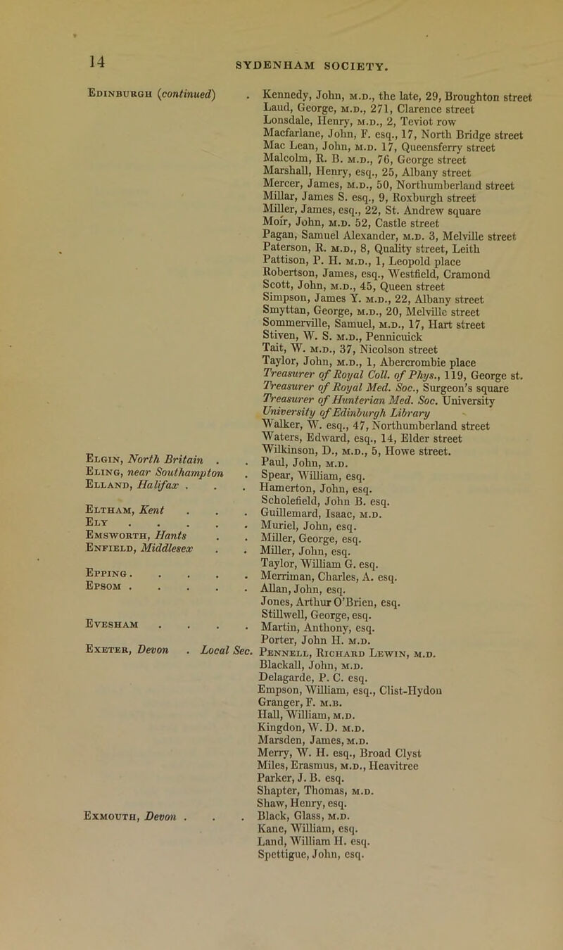 Edinburgh (continued) Elgin, North Britain . Eling, near Southampton Elland, Halifax , Eltham, Kent Ely .... Emsworth, Hants Enfield, Middlesex Epping .... Epsom .... Evesham .... Exeter, Devon . Local Sec. Kennedy, John, m.d., the late, 29, Broughton street Laud, George, m.d., 271, Clarence street Lonsdale, Henry, m.d., 2, Teviot row Macfarlanc, John, F. esq., 17, North Bridge street Mac Lean, John, m.d. 17, Queensferry street Malcolm, R. B. m.d., 76, George street Marshall, Henry, esq., 25, Albany street Mercer, James, m.d., 50, Northumberland street MiUar, James S. esq., 9, Roxburgh street Miller, James, esq., 22, St. Andrew square Moir, John, m.d. 52, Castle street Pagan, Samuel Alexander, m.d. 3, Melville street Paterson, R. m.d., 8, Quality street, Leith Pattison, P. H. m.d., 1, Leopold place Robertson, James, esq., Westfield, Cramond Scott, John, M.D., 45, Queen street Simpson, James Y. m.d., 22, Albany street Smyttan, George, m.d., 20, MelviUc street SommervUle, Samuel, m.d., 17, Hart street Stiven, W. S. m.d., Pennicuick Tait, W. M.D., 37, Nicolson street Taylor, John, m.d., 1, Abercrombie place Treasurer of Royal Coll, of Phys., 119, George st. Treasurer of Royal Med. Soc., Surgeon’s square Treasurer of Hunterian Med. Soc. University University of Edinburgh Library Walker, W. esq., 47, Northumberland street Waters, Edward, esq., 14, Elder street Wilkinson, D., m.d., 5, Howe street. Paul, John, m.d. Spear, William, esq. Hamerton, John, esq. Scholefield, John B. esq. GuiUemard, Isaac, m.d. Muriel, John, esq. Miller, George, esq. Miller, John, esq. Taylor, William G. esq. Merriman, Chailes, A. esq. Allan, John, esq. Jones, Arthur O’Brien, esq. StUlwell, George, esq. Martin, Anthony, esq. Porter, John H. m.d. Pennell, Richard Lewin, m.d. Blackall, John, m.d. Delagarde, P. C. esq. Empson, William, esq., Clist-Hydon Granger, F. m.b. HaU, William, m.d. Kingdon, W. D. m.d. Marsden, James, m.d. Merry, W. H. esq.. Broad Clyst Miles, Erasmus, m.d., Heavitrce Parker, J. B. esq. Shapter, Thomas, m.d. Shaw, Henry, esq. Exmouth, Devon . . . Black, Glass, m.d. Kane, William, esq. Land, William II. esq. Spettigue, John, esq.