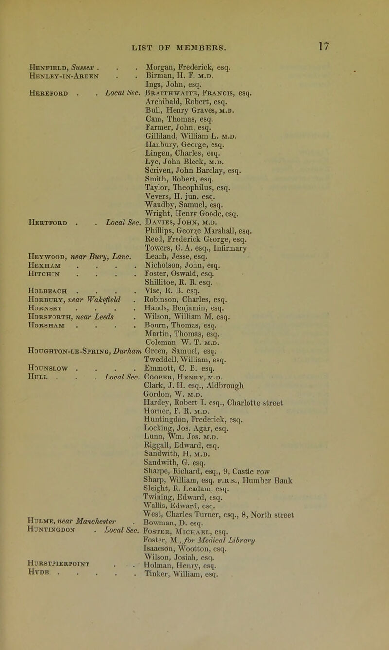 Henfield, Sussex . Henley-in-Arden Hereford . Local Sec. Hertford . Local Sec. Heywood, near Bury, Lane. Hexham Hitchin Holbeach Horbury, near Wakefield Hornsey Horsforth, near Leeds Horsham Houghton-le-Spring, Durham Hounslow .... Hull . . Local Sec. Morgan, Frederick, esq. Birman, H. F. m.d. Ings, John, esq. Braithwaite, Francis, esq. Archibald, Robert, esq. Bull, Henry Graves, m.d. Cam, Thomas, esq. Farmer, John, esq. GiUiland, William L. m.d. Hanbury, George, esq. Lingen, Charles, esq. Lye, John Bleek, m.d. Scriven, John Barclay, esq. Smith, Robert, esq. Taylor, Theophilus, esq. Vevers, H. jun. esq. Waudby, Samuel, esq. Wright, Henry Goode, esq. Davies, John, m.d. Phillips, George Marshall, esq. Reed, Frederick George, esq. Towers, G. A. esq.. Infirmary Leach, Jesse, esq. Nicholson, John, esq. Foster, Oswald, esq. Shillitoe, R. R. esq. Vise, E. B. esq. Robinson, Charles, esq. Hands, Benjamin, esq. Wilson, William M. esq. Bourn, Thomas, esq. Martin, Thomas, esq. Coleman, W. T. m.d. Green, Samuel, esq. TweddeU, William, esq. Emmott, C. B. esq. Cooper, Henry, m.d. Clark, J. H. esq., Aldbrough Gordon, W. m.d. Hardey, Robert I. esq., Charlotte street Homer, F. R. m.d. Huntingdon, Frederick, esq. Locking, Jos. Agar, esq. Lunn, Wm. Jos. m.d. Riggall, Edward, esq. Sandwith, H. m.d. Sandwith, G. esq. Sharpe, Richard, esq., 9, Castle row Sharp, William, esq. f.r.s., Humber Bank Sleight, R. Leadam, esq. Twining, Edward, esq. Wallis, Edward, esq. West, Charles Tiurner, esq., 8, North street Hulme, wear Manchester . Bowman, D. esq. Huntingdon . Local Sec. Foster, Michael, esq. Foster, M., for Medical Library Isaacson, Wootton, esq. Wilson, Josiah, esq. Hurstpierpoint . . Holman, Henry, esq. Hyde ..... Tinker, William, esq.