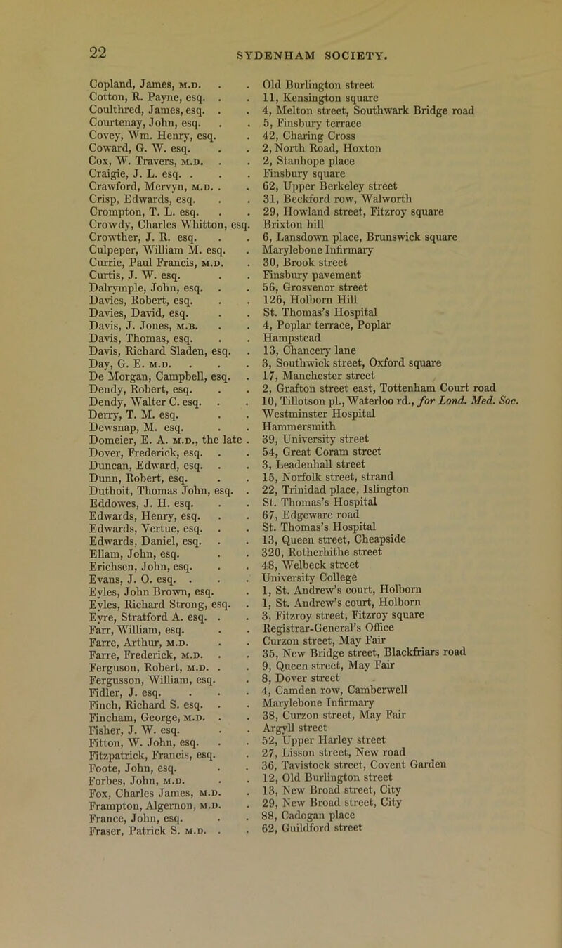 Copland, James, m.d. Cotton, R. Payne, esq. . Coulthred, James, esq. . Courtenay, J ohn, esq. Covey, Wm. Henry, esq. Coward, G. W. esq. Cox, W. Travers, m.d, Craigie, J. L. esq. . Crawford, Mervyn, m.d. . Crisp, Edwards, esq. Crompton, T. L. esq. Crowdy, Charles VViiitton, esq. Crowther, J. R. esq. Culpeper, WiUiam M. esq. Cmrie, Paul Prancis, m.d. Curtis, J. W. esq. Dalrymple, John, esq. Davies, Robert, esq. Davies, David, esq. Davis, J. Jones, m.b. Da\is, Thomas, esq. Davis, Richard Sladen, esq. Day, G. E. m.d. De Morgan, Campbell, esq. Dendy, Robert, esq. Dendy, Walter C. esq. Derry, T. M. esq. Dewsnap, M. esq. Domeier, E. A. m.d., the late . Dover, li-ederick, esq. Duncan, Edward, esq. Dunn, Robert, esq. Duthoit, Thomas John, esq. . Eddowes, J. H. esq. Edwards, Henry, esq. Edwards, Vertue, esq. Edwards, Daniel, esq. Ellam, John, esq. Erichsen, John, esq. Evans, J. 0. esq. . Eyles, John Brown, esq. Eyles, Richard Strong, esq. Eyre, Stratford A. esq. . Farr, William, esq. Farre, Arthur, m.d. Farre, Frederick, m.d. Ferguson, Robert, m.d. . Fergusson, William, esq. Fidler, J. esq. Finch, Richard S. esq. Fincham, George, m.d. . Fisher, J. W. esq. Fitton, W. John, esq. Fitzjjatrick, Francis, esq. Foote, John, esq. Forbes, John, m.d. Fox, Charles James, m.d. Frampton, Algernon, m.d. France, John, esq. Fraser, Patrick S. m.d. . Old Burlington street 11, Kensington square 4, Melton street, Southwark Bridge road 5, Finsbury terrace 42, Charing Cross 2, North Road, Hoxton 2, Stanhope place Finsbury square 62, Upper Berkeley street 31, Beckford row, Walworth 29, Howland street, Fitzroy square Brixton hill 6, Lansdown place, Brunswick square Marylebone Infirmary 30, Brook street Finsbury pavement 56, Grosvenor street 126, Holbom Hill St. Thomas’s Hospital 4, Poplar terrace. Poplar Hampstead 13, Chancery lane 3, Southwick street, Oxford square 17, Manchester street 2, Grafton street east, Tottenham Court road 10, Tillotson pi., Waterloo rd., for Land. Med. Soc. Westminster Hospital Hammersmith 39, University street 54, Great Coram street 3, Leadenhall street 15, Norfolk street, strand 22, Trinidad place, Islington St. Thomas’s Hospital 67, Edgeware road St. Thomas’s Hospital 13, Queen street, Cheapside 320, Rotherhithe street 48, Welbeck street University College 1, St. Andrew’s court, Holborn 1, St. Andrew’s court, Holborn 3, Fitzroy street, Fitzroy square Registrar-General’s Office Curzon street. May Fair 35, New Bridge street, Blackfriars road 9, Queen street. May Fair 8, Dover sti'eet 4, Camden row, Camberwell Marylebone Infirmary 38, Curzon street, May Fair Argyll street 52, Upper Harley street 27, Lisson street. New road 36, Tavistock street. Covent Garden 12, Old Burlington street 13, New Broad street. City 29, New Broad street, City 88, C.adogan place 62, Guildford street