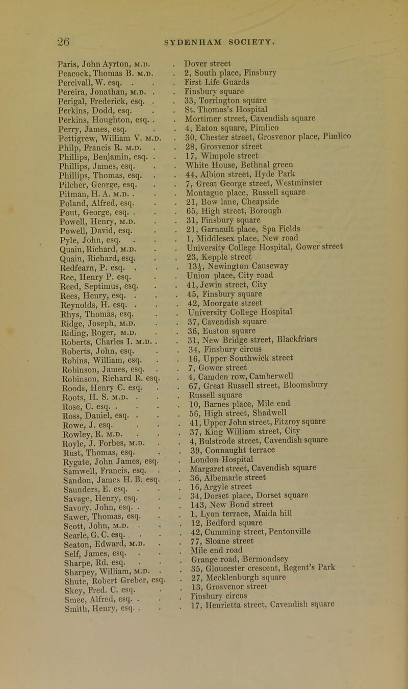 Paris, John Ayrton, m.d. Peacock, Thomas B. m.d. Percivall, W. esq. . Pereira, Jonathan, m.d. . Perigal, Pi'eclerick, esq. . Perkins, Dodd, esq. Perkins, Houghton, esq. . Perry, James, esq. Pettigrew, WUliam V. m.d. Philp, Francis R. m.d. Phillips, Benjamin, esq. . Phillips, James, esq. Phillips, Thomas, esq. Pilcher, George, esq. Pitman, H. A. m.d. . Poland, Alfred, esq. Pout, George, esq. . Powell, Henry, m.d. PoweU, David, esq. Pyle, John, esq. Quain, Richard, m.d. Quain, Richard, esq. Redfearn, P. esq. . Ree, Henry P. esq. Reed, Septimus, esq. Rees, Henry, esq. . Reynolds, H. esq. . Rhys, Thomas, esq. Ridge, Joseph, m.d. RitUng, Roger, m.d. Roberts, Charles I. m.d. . Roberts, John, esq. Robins, William, esq. Robinson, James, esq. Robinson, Richard R. esq. Roods, Henry C. esq. Roots, H. S. M.D. . Rose, C. esq. . Ross, Daniel, esq. . Rowe, J. esq. Rowley, R. m.d. Royle, J. Forbes, m.d. Rust, Thomas, esq. Rygate, John James, esq. Samwell, Francis, esq. Sandon, James H. B. esq. Saunders, E. esq. . Savage, Henry, esq. Savory. John, esq. . Sawer, Thomas, esq. Scott, John, M.D. . Searle, G. C. esq. Seaton, Edward, m.d. Self, James, esq. . Sharpe, Rd. esq. Sharpey, William, m.d. . Shute, Robert Greher, esq. Skey, Fi-ed. C. esq. Smee, Alfred, esq. . Smith, Henry, esq. . . Dover street . 2, South place, Finsbury . First Life Guards . Finsbury square . 33, Torrington square . St. Thomas’s Hospital . Mortimer street, Cavendish square . 4, Eaton square, Pimlico . 30, Chester street, Grosvenor place, Pimlico . 28, Grosvenor street . 17, Wimpole street . White House, Bethnal green . 44, Albion street, Hyde Park . 7, Great George street, Westminster . Montague place, Russell square . 21, Bow lane, Cheapside . 65, High street. Borough . 31, Finsbury square . 21, Garnault place. Spa Fields . 1, Middlesex place. New road . University College Hospital, Gower street . 23, Kepple street . 13j, Newington Causeway . Union place. City road . 41, Jendn street. City . 45, Finsbury square . 42, Moorgate street . University CoBege Hospital . 37, Cavendish squai'e . 36, Euston square . 31, New Bridge street, Blackfriars . 34, Finsbury circus . 16, Upper Southwick street . 7, Gower street . 4, Camden row, Camberwell . 67, Great Russell street, Bloomsbury . Russell square . 10, Barnes place. Mile end . 56, High street, ShadweU . 41, Upper John street, Fitzroy square . 37, King William street. City . 4, Bulstrode street, Cavendish square . 39, Connaught terrace . London Hospital . Margaret street, Cavendish square . 36, Albemarle street . 16, Argyle street . 34, Dorset place, Dorset square . 143, New Bond street . 1, Lyon terrace, Maida hill . 12, Bedford square . 42, Cumming street, Pentonville . 77, Sloane street . Mile end road . Grange road, Bermondsey . 35, Gloucester crescent. Regent’s Park . 27, Mecklenburgh square . 13, Grosvenor street . Finsburj' circus . 17, Henrietta street, Cavendish square