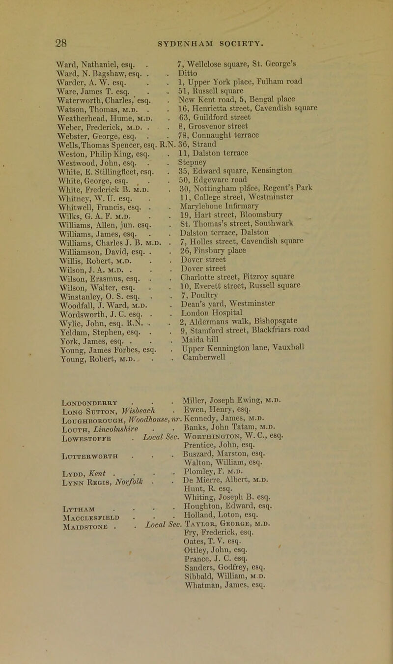 Ward, Nathaniel, esq. Ward, N. Bfigshaw, esq. . Warder, A. W. esq. Ware, James T. esq. Waterworth, Charles,' esq. Watson, Thomas, m.d. . Weatherhead, Hume, m.d. Weher, Frederiek, m.d. . Webster, George, esq. Wells,Thomas Speneer, esq. R.N. Weston, Philip King, esq. Westwood, John, esq. ^Vlute, E. Stillingfleet, esq. White, George, esq. , . White, Frederiek B. m.d. \Miitney, W. tJ. esq. Wliitwell, Franeis, esq. . Wilks, G. A. F. M.D. Williams, Allen, jun. esq. Williams, James, esq. Williams, Charles J. B. m.d. . Williamson, David, esq. . Willis, Robert, m.d. Wilson, J. A. M.D. . Wilson, Erasmus, esq. . Wilson, Walter, esq. Winstanley, 0. S. esq. Woodfall, J. Ward, m.d. Wordsworth, J. C. esq. . Wylie, John, esq. R.N. . Yeldam, Stephen, esq. . York, James, esq. . Young, James Forbes, esq. Young, Robert, m.d. 7, Wellelose square, St. George’s Ditto 1, Upper York plaee, Fulham road 51, Russell square New Kent road, 5, Bengal plaee 16, Henrietta street, Cavendish square 63, Guildford street 8, Grosvenor street 78, Connaught terraee 36, Strand 11, Dalston terraee Stepney 35, Edward square, Kensington 50, Edgeware road 30, Nottingham pldee. Regent’s Park 11, College street, Westminster Marjdebone Infirmary 19, Hart street, Bloomsbury St. Thomas’s street, Southwark Dalston terraee, Dalston 7, Holies street, Cavendish square 26, Fiusbiuy plaee Dover street Dover street Charlotte street, Fitzroy square 10, Everett street, Russell square 7, Poultry Dean’s yard, Westminster London Hospital 2, Aldermans walk, Bishopsgate 9, Stamford street, Blackfriars road Maida hill Upper Kennington lane, Vauxhall Camberwell Londonderry . • • Miller, Joseph Ewing, m.d. Long Sutton, W'isheach • Ewen, Henr)', esq. Loughborough, wr. Kennedy, James, m.d. Louth, LincohuiMre • • Banks, John Tatam, m.d. Lowestoffe . Local Lutterworth Lydd, Kent . Lynn Regis, Norfolk . Lytham Macclesfield Maidstone . • Local Worthington, \V. C., esq. Prentice, John, esq. Buszard, Marston, esq. Walton, William, esq. Plomley, F. m.d. De MieiTC, Albert, m.d. Hnnt, R. esq. Wbiting, Joseph B. esq. Houghton, Edward, esq. Holland, Loton, esq. Taylor, George, m.d. Fry, Frederick, esq. Oates, T. V. esq. Ottley, John, esq. Prance, J. C. esq. Sanders, Godfrey, esq. Sibbald, William, m.d. Whatman, James, esq.