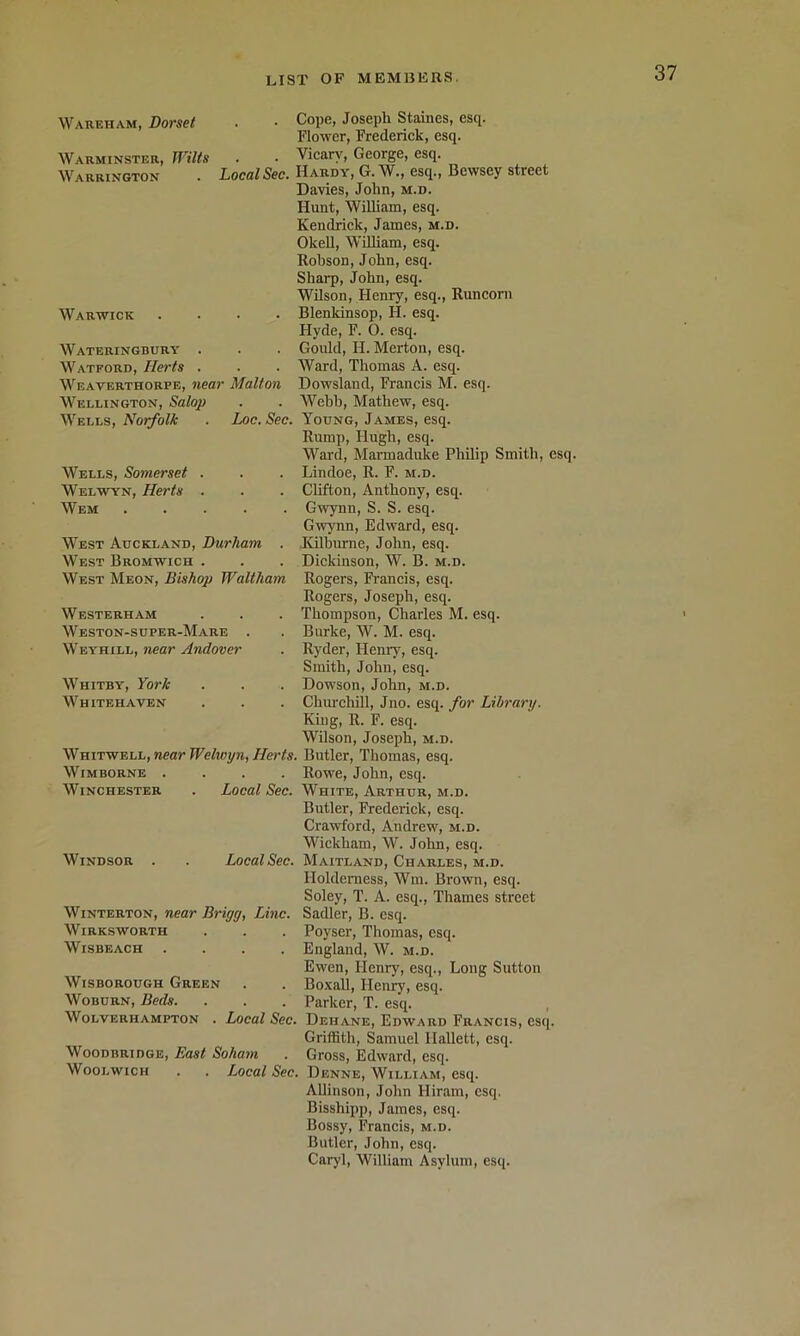 Wareham, Dorset Warminster, Wilts Warrington . Local Sec. Warwick .... Wateringbury . Watford, Herts . Weaverthorpe, near Malton Wellington, Salop Wells, Norfolk . Loc. Sec. Wells, Somerset . Welwyn, Herts . Wem . . . . . West Auckland, Durham . West Bromwich . West Meon, Bishop Waltham Westerham Weston-super-Mare . Weyhill, near Andover Whitby, York Whitehaven Whitwell, near Welwyn, Herts. WiMBORNE .... Winchester . Local Sec. Windsor . Local Sec. WiNTERTON, near Brigg, Line. Wirksworth WiSBEACH .... WisBOROUGH Green Woburn, Beds. Wolverhampton . Local Sec. WooDBRiDGE, East Soham Woolwich . . Local Sec Cope, Joseph Staines, esq. Flower, Frederick, esq. Vicary, George, esq. Hardy, G. W., esq., Bewsey street Davies, John, m.d. Hunt, WiUiam, esq. Kendrick, James, m.d. Okell, William, esq. Robson, John, esq. Sharp, John, esq. Wilson, Henry, esq., Runcorn Blenkinsop, H. esq. Hyde, F. O. esq. Goidd, H. Merton, esq. Ward, Thomas A. esq. Dowsland, Francis M. esq. Webb, Mathew, esq. Young, James, esq. Rump, Hugh, esq. Ward, Marmaduke Philip Smith, esq. Lindoe, R. F. m.d. Clifton, Anthony, esq. Gwynn, S. S. esq. Gwynn, Edward, esq. ■Kilburne, John, esq. Dickinson, W. B. m.d. Rogers, Francis, esq. Rogers, Joseph, esq. Thompson, Charles M. esq. Burke, W. M. esq. Ryder, Henry, esq. Smith, John, esq. Dowson, John, m.d. Churchill, Jno. esq. for Library. King, R. F. esq. Wilson, Joseph, m.d. Butler, Thomas, esq. Rowe, John, esq. White, Arthur, m.d. Butler, Frederick, esq. Crawford, Andrew, m.d. Wickham, W. John, esq. Maitland, Charles, m.d. Holderness, Win. Brown, esq. Soley, T. A. esq., Thames street Sadler, B. esq. Poyser, Thomas, esq. England, W. m.d. Ewen, Henry, esq.. Long Sutton BoxaU, Henry, esq. Parker, T. esq. Dehane, Edward Francis, esq. Griffith, Samuel Hallett, esq. Gross, Edward, esq. Denne, William, esq. AUinson, John Hiram, esq. Bisshipp, James, esq. Bossy, Francis, m.d. Butler, John, esq. Caryl, William Asylum, esq.