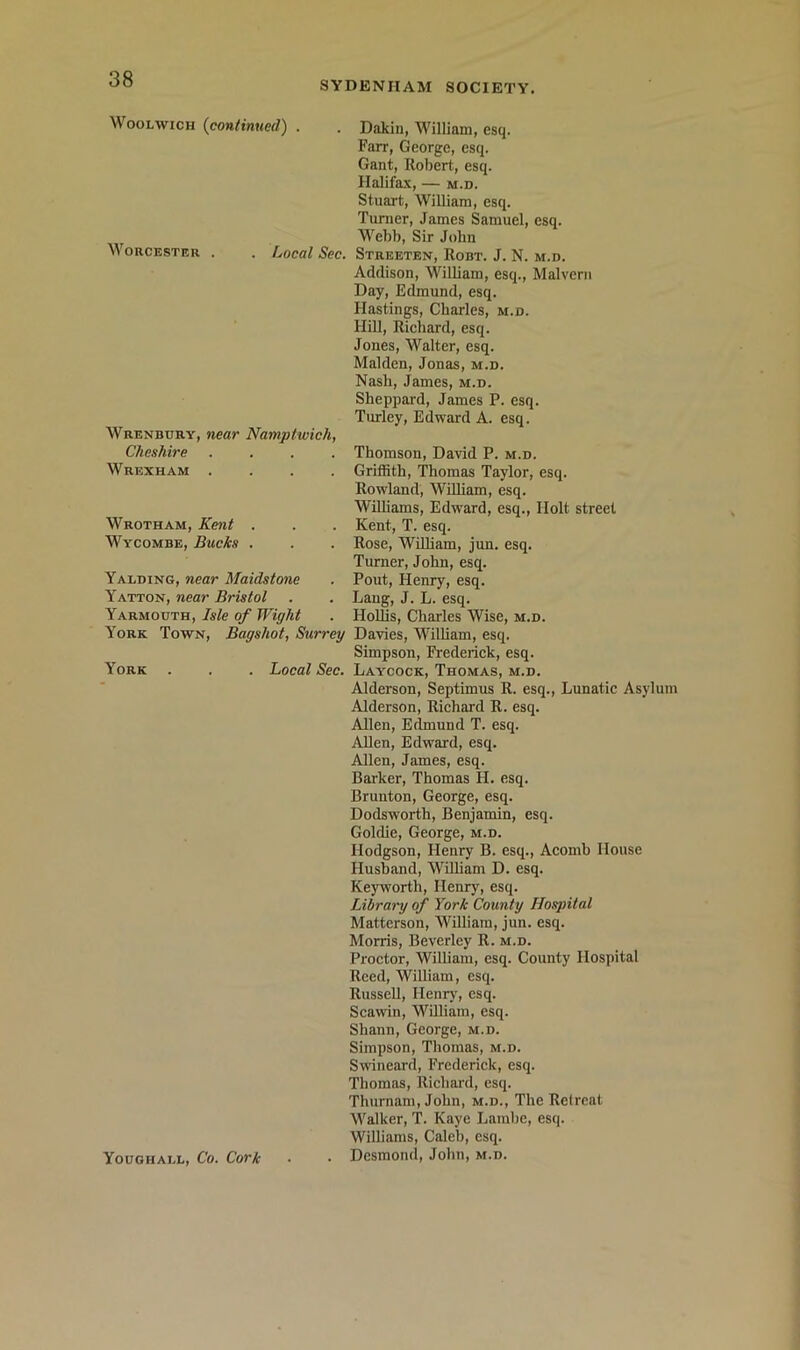SYDENHAM SOCIETY, Woolwich (continued) . . Dakin, William, esq. Farr, George, esq. Gant, Robert, esq. Halifax, M.D. Stuart, William, esq. Turner, James Samuel, esq. M'^ebb, Sir John Worcester . . Local Sec. Streeten, Robt. J. N. m.d. Addison, William, esq., Malvern Day, Edmund, esq. Hastings, Charles, m.d. Hill, Richard, esq. Jones, Walter, esq. Malden, Jonas, m.d. Nash, James, m.d. Sheppard, James P. esq. Turley, Edward A. esq. Wrenbury, near Namptwich, Cheshire . . . . Wrexham . . . . Wrotham, Kent . Wycombe, Bucks . Yalding, near Maidstone Yatton, near Bristol Yarmouth, Isle of Wight York Town, Bagshot, Surrey York Thomson, David P. m.d. Griffith, Thomas Taylor, esq. Rowland, William, esq. WiUiams, Edward, esq.. Holt street Kent, T. esq. Rose, William, jun. esq. Turner, John, esq. Pout, Henry, esq. Lang, J. L. esq. Hollis, Charles Wise, m.d. Davies, William, esq. Simpson, Frederick, esq. Local Sec. Laycock, Thomas, m.d. Alderson, Septimus R. esq.. Lunatic Asylum Alderson, Richard R. esq. Allen, Edmund T. esq. AUen, Edward, esq. Allen, James, esq. Barker, Thomas H. esq. Brunton, George, esq. Dodsworth, Benjamin, esq. Goldie, George, m.d. Hodgson, Henry B. esq., Acomb House Husband, William D. esq. Keyworth, Henry, esq. Library of York County Hospital Matterson, William, jun. esq. Morris, Beverley R. m.d. Proctor, William, esq. County Hospital Reed, William, esq. Russell, Henry, esq. Scawin, William, esq. Shann, George, m.d. Simpson, Thomas, m.d. Swineard, Frederick, esq. Thomas, Richard, esq. Thurnam, John, m.d.. The Retreat Walker, T. Kaye Lambe, esq. Williams, Caleb, esq. . Desmond, John, m.d. Youghall, Co. Cork
