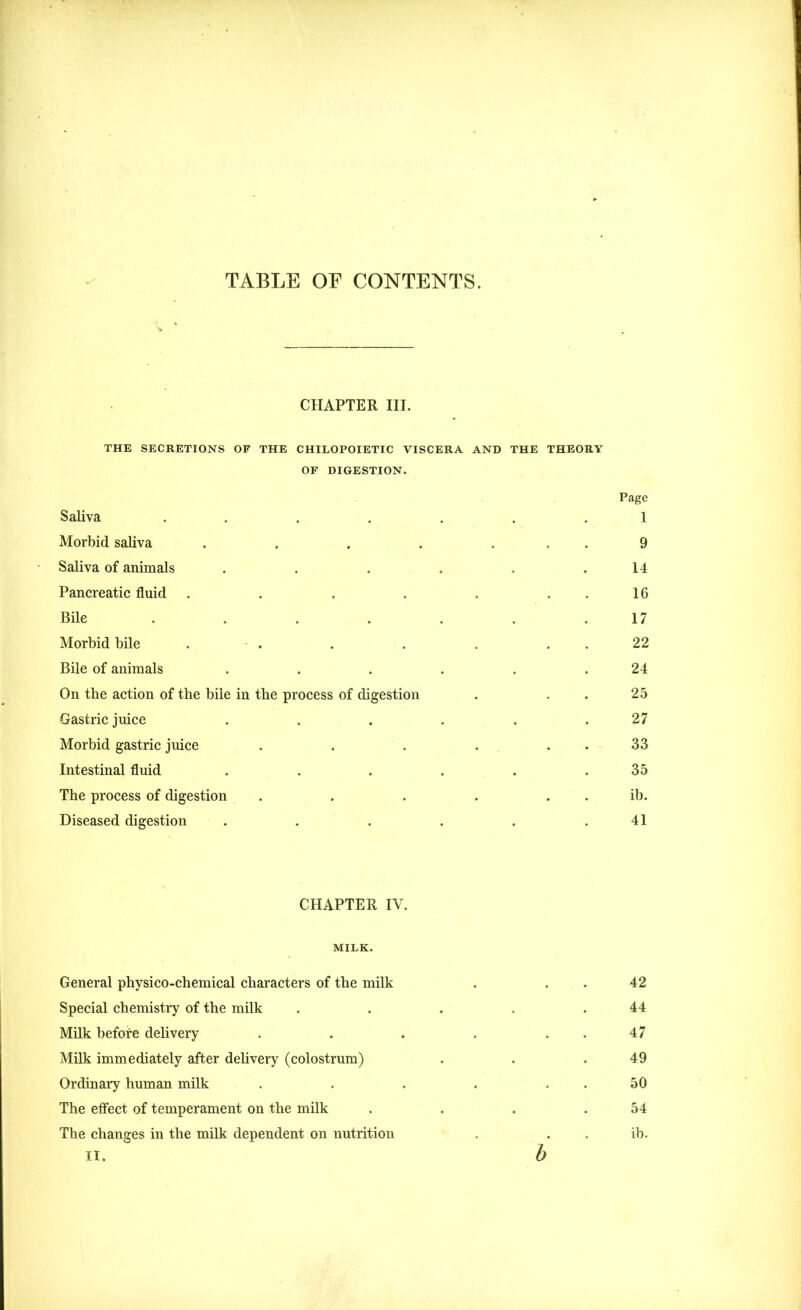 TABLE OF CONTENTS. CHAPTER III. THE SECRETIONS OF THE CHILOPOIETIC VISCERA AND THE THEORY OF DIGESTION. Page Saliva ..... 1 Morbid saliva ..... 9 Saliva of animals .... 14 Pancreatic fluid ..... 16 Bile ..... 17 Morbid bile . . 22 Bile of animals .... 24 On the action of the bile in the process of digestion 25 Gastric juice .... 27 Morbid gastric juice . . . . 33 Intestinal fluid .... 35 The process of digestion .... . ib. Diseased digestion .... 41 CHAPTER IV. MILK. General physico-chemical characters of the milk . . . 42 Special chemistry of the milk . . . . .44 Milk befofe delivery . . . . 47 Milk immediately after delivery (colostrum) . . .49 Ordinary human milk . . . . 50 The effect of temperament on the milk . . . .54 The changes in the milk dependent on nutrition . ib. ii. b