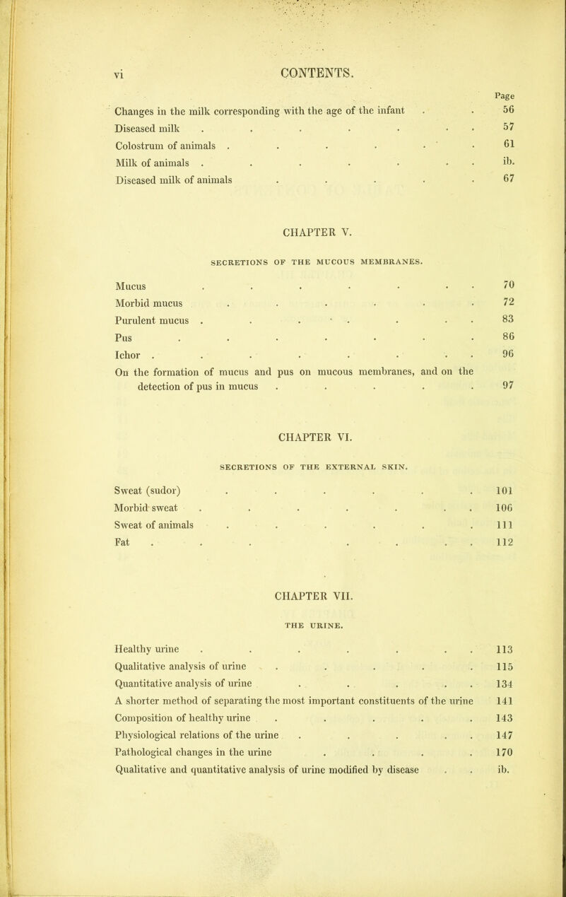 Page Changes in the milk corresponding with the age of the infant . . 56 Diseased milk . . . • • 57 Colostrum of animals . . • • . . 61 Milk of animals . . . . • . . ib. Diseased milk of animals . . ■ . .67 CHAPTER V. SECRETIONS OF THE MUCOUS MEMBRANES. Mucus . . • • • . . 70 Morbid mucus . . . • • .72 Purulent mucus . . . • 83 Pus . . • • • • .86 Ichor . . . • • • 96 On the formation of mucus and pus on mucous membranes, and on the detection of pus in mucus . . . . .97 CHAPTER VI. SECRETIONS OF THE EXTERNAL SKIN. Sweat (sudor) . . . . . .101 Morbid sweat . . . . . 106 Sweat of animals . . . . . .111 Fat . . . . 112 CHAPTER VII. THE URINE. Healthy urine . . . . . . .. 113 Qualitative analysis of urine . . . .115 Quantitative analysis of urine . . . . . 134 A shorter method of separating the most important constituents of the urine 141 Composition of healthy urine . . . . .143 Physiological relations of the urine . . . 147 Pathological changes in the urine . . . .170 Qualitative and quantitative analysis of urine modified by disease . . ib.