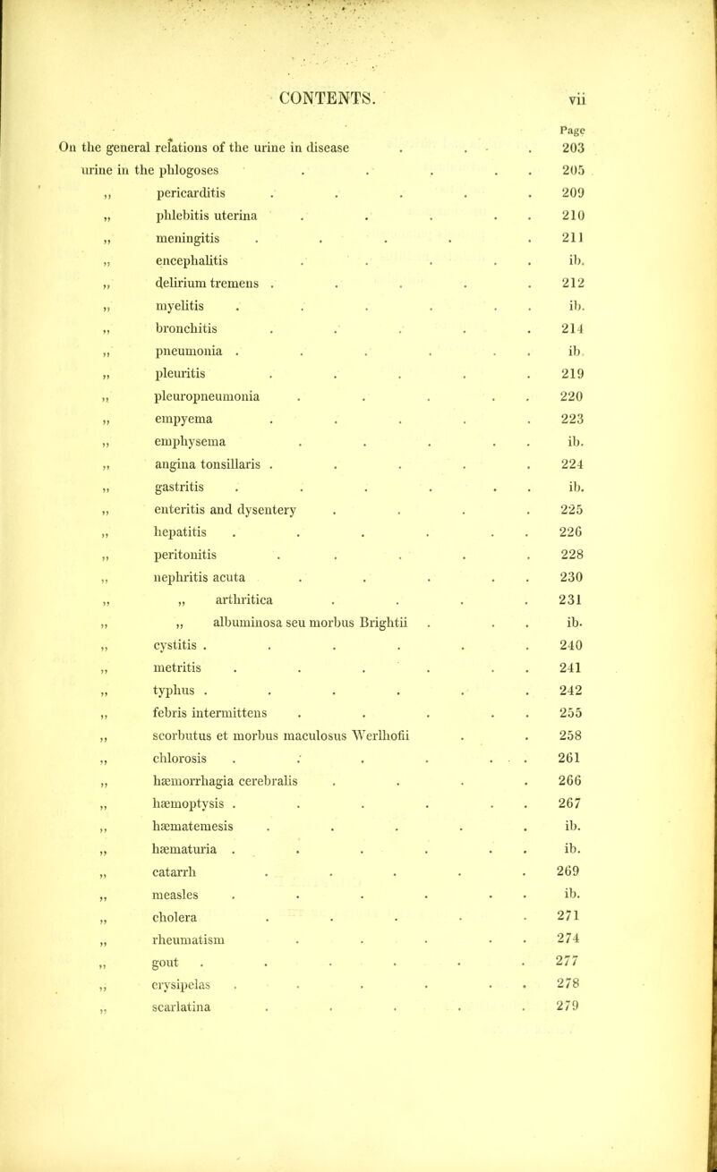 On the general relations of the urine in disease urine in the phlogoses ,, pericarditis „ phlebitis uterina „ meningitis „ encephalitis y, delirium tremens . yy myelitis ,, bronchitis ,, pneumonia . „ pleuritis „ pleuropneumonia „ empyema „ emphysema „ angina tonsillaris . ,, gastritis „ enteritis and dysentery „ hepatitis yy peritonitis „ nephritis acuta „ „ arthritica „ „ albuminosa seu morbus Brightii cystitis .... metritis typhus .... febris intermittens scorbutus et morbus maculosus Werlhofii chlorosis hsemorrhagia cerebralis haemoptysis . haematemesis haematuria . catarrh measles cholera rheumatism gout .... erysipelas scarlatina Page 203 205 209 210 211 ib. 212 ib. 214 ib, 219 220 223 ib. 224 ib. 225 226 228 230 231 ib. 240 241 242 255 258 261 266 267 ib. ib. 269 ib. 271 274 277 278 279
