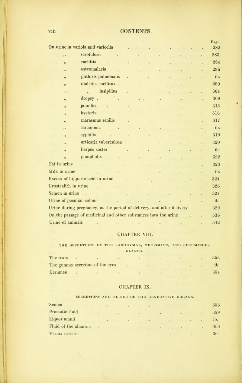 On urine in variola and varicella „ scrofulosis „ rachitis „ osteomalacia „ phthisis pulmonalis „ diabetes melhtus .... ,, „ insipidus ,, dropsy . . ... „ jaundice .... „ hysteria .... „ marasmus senilis „ carcinoma .... „ syphilis .... „ urticaria tuberculosa ,, herpes zoster „ pompholix .... Fat in urine ... . . Milk in urine ..... Excess of hippuric acid in urine Urostealith in urine ..... Semen in urine ..... Urine of peculiar colour .... Urine during pregnancy, at the period of delivery, and after delivery On the passage of medicinal and other substances into the urine Urine of animals ..... Page 282 283 284 286 ib. 289 304 308 313 316 317 ib. 319 320 ib. 322 323 ib. 324 326 327 ib. 329 336 342 CHAPTER VIII. THE SECRETIONS OF THE LACHRYMAL, MEIBOMIAN, AND CERUMINOUS GLANDS. The tears ....... 353 The gummy secretion of the eyes . . . ib. Cerumen ....... 354 CHAPTER IX. SECRETIONS AND FLUIDS OF THE GENERATIVE ORGANS. Semen . . . . . . 356 Prostatic fluid ...... 359 Liquor amnii . . . . . . ib. Fluid of the allantois . . . . . .363 Vernix caseosa . . . . 364