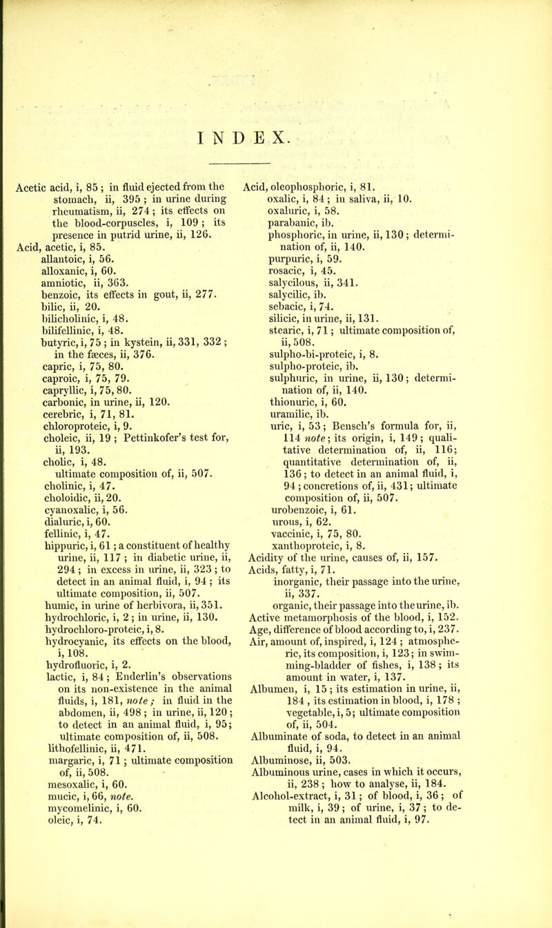 INDEX. Acetic acid, i, 85 ; in fluid ejected from the stomach, ii, 395 ; in urine during rheumatism, ii, 274; its effects on the blood-corpuscles, i, 109; its presence in putrid urine, ii, 126. Acid, acetic, i, 85. allantoic, i, 56. alloxanic, i, 60. amnio tic, ii, 363. benzoic, its effects in gout, ii, 277. bilic, ii, 20. bilicholinic, i, 48. bilifellinic, i, 48. butyric, i, 75 ; in kystein, ii, 331, 332 ; in the faeces, ii, 376. capric, i, 75, 80. caproic, i, 75, 79. capryllic, i, 75,80. carbonic, in urine, ii, 120. cerehric, i, 71, 81. chloroproteic, i, 9. choleic, ii, 19 ; Pettinkofer’s test for, ii, 193. cholic, i, 48. ultimate composition of, ii, 507. cholinic, i, 47. choloidic, ii, 20. cyanoxalic, i, 56. dialuric, i, 60. fellinic, i, 47. hippuric, i, 61; a constituent of healthy urine, ii, 117 ; in diabetic urine, ii, 294 ; in excess in urine, ii, 323 ; to detect in an animal fluid, i, 94 ; its ultimate composition, ii, 507. humic, in urine of herhivora, ii, 351. hydrochloric, i, 2 ; in urine, ii, 130. hydrochloro-proteic, i, 8. hydrocyanic, its effects on the blood, i, 108. hydrofluoric, i, 2. lactic, i, 84; Enderlin’s observations on its non-existence in the animal fluids, i, 181, note ; in fluid in the abdomen, ii, 498 ; in urine, ii, 120 ; to detect in an animal fluid, i, 95; ultimate composition of, ii, 508. lithofellinic, ii, 471. margaric, i, 71; ultimate composition of, ii, 508. mesoxalic, i, 60. mucic, i, 66, note. mycomelinic, i, 60. oleic, i, 74. Acid, oleophosphoric, i, 81. oxalic, i, 84; in saliva, ii, 10. oxaluric, i, 58. parabanic, ib. phosphoric, in urine, ii, 130 ; determi- nation of, ii, 140. purpuric, i, 59. rosacic, i, 45. salycilous, ii, 341. salycilic, ib. sebacic, i, 74. silicic, in urine, ii, 131. stearic, i, 71; ultimate composition of, ii, 508. sulpho-bi-proteic, i, 8. sulpho-proteic, ib. sulphuric, in urine, ii, 130; determi- nation of, ii, 140. thionuric, i, 60. uramilic, ib. uric, i, 53; Bensch’s formula for, ii, 114 note; its origin, i, 149; quali- tative determination of, ii, 116; quantitative determination of, ii, 136; to detect in an animal fluid, i, 94 ; concretions of, ii, 431; ultimate composition of, ii, 507. urobenzoic, i, 61. urous, i, 62. vaccinic, i, 75, 80. xanthoproteic, i, 8. Acidity of the urine, causes of, ii, 157. Acids, fatty, i, 71. inorganic, their passage into the urine, ii, 337. organic, their passage into theurine, ib. Active metamorphosis of the blood, i, 152. Age, difference of blood according to, i, 237. Air, amount of, inspired, i, 124 ; atmosphe- ric, its composition, i, 123; in swim- ming-bladder of fishes, i, 138; its amount in water, i, 137. Albumen, i, 15 ; its estimation in urine, ii, 184 , its estimation in blood, i, 178 ; vegetable, i, 5; ultimate composition of, ii, 504. Albuminate of soda, to detect in an animal fluid, i, 94. Albuminose, ii, 503. Albuminous urine, cases in which it occurs, ii, 238 ; how to analyse, ii, 184. Alcohol-extract, i, 31; of blood, i, 36 ; of milk, i, 39; of urine, i, 37; to de- tect in an animal fluid, i, 97.