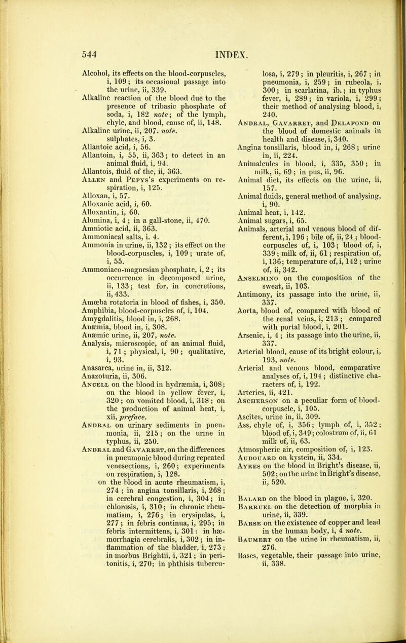 Alcohol, its effects on the blood-corpuscles, i, 109; its occasional passage into the urine, ii, 339. Alkaline reaction of the blood due to the presence of tribasic phosphate of soda, i, 182 note; of the lymph, chyle, and blood, cause of, ii, 148. Alkaline mine, ii, 207. note. sulphates, i, 3. Allantoic acid, i, 56. Allantoin, i, 55, ii, 363; to detect in an animal fluid, i, 94. Allantois, fluid of the, ii, 363. Allen and Pepys’s experiments on re- spiration, i, 125. Alloxan, i, 57. Alloxanic acid, i, 60. Alloxantin, i, 60. Alumina, i, 4 ; in a gall-stone, ii, 470. Amniotic acid, ii, 363. Ammoniacal salts, i. 4. Ammonia in mine, ii, 132 ; its effect on the blood-corpuscles, i, 109; urate of, i, 55. Ammoniaco-magnesian phosphate, i, 2 ; its occmrence in decomposed urine, ii, 133; test for, in concretions, ii, 433. Amoeba rotatoria in blood of fishes, i, 350. Amphibia, blood-corpuscles of, i, 104. Amygdalitis, blood in, i, 268. Anaemia, blood in, i, 308. Anaemic urine, ii, 207, note. Analysis, microscopic, of an animal fluid, i, 71 ; physical, i, 90 ; qualitative, i, 93. Anasarca, urine in, ii, 312. Anazoturia, ii, 306. Ancell on the blood in hydraemia, i, 308; on the blood in yellow fever, i, 320 ; on vomited blood, i, 318 ; on the production of animal heat, i, xii, preface. Andral on urinary sediments in pneu- monia, ii, 215; on the urine in typhus, ii, 250. Andral and Gavarret, on the differences in pneumonic blood during repeated venesections, i, 260; experiments on respiration, i, 128. on the blood in acute rheumatism, i, 274 ; in angina tonsillaris, i, 268; in cerebral congestion, i, 304; in chlorosis, i, 310; in chronic rheu- matism, i, 276; in erysipelas, i, 277 ; in febris continua, i, 295; in febris intermittens, i, 301: in hae- morrhagia cerebralis, i, 302 ; in in- flammation of the bladder, i, 273 ; in morbus Brightii, i, 321; in peri- tonitis, i, 270; in phthisis tubercu- losa, i, 279; in pleuritis, i, 267 ; in pneumonia, i, 259; in rubeola, i, 300; in scarlatina, ib.; in typhus fever, i, 289; in variola, i, 299; their method of analysing blood, i, 240. Andral, Gavarret, and Delafond on the blood of domestic animals in health and disease, i, 340. Angina tonsillaris, blood in, i, 268 ; urine in, ii, 224. Animalcules in blood, i, 335, 350; in milk, ii, 69 ; in pus, ii, 96. Animal diet, its effects on the urine, ii, 157. Animal fluids, general method of analysing, i, 90. Animal heat, i, 142. Animal sugars, i, 65. Animals, arterial and venous blood of dif- ferent, i, 196 ; bile of, ii, 24 ; blood- corpuscles of, i, 103; blood of, i, 339 ; milk of, ii, 61; respiration of, i, 136; temperature of,i, 142 ; urine of, ii, 342. Anselmino on the composition of the sweat, ii, 103. Antimony, its passage into the urine, ii, 337. Aorta, blood of, compared with blood of the renal veins, i, 213 ; compared with portal blood, i, 201. Arsenic, i, 4 ; its passage into the urine, ii, 337. Arterial blood, cause of its bright colour, i, 193, note. Arterial and venous blood, comparative analyses of, i, 194 ; distinctive cha- racters of, i, 192. Arteries, ii, 421. Ascherson on a peculiar form of blood- corpuscle, i, 105. Ascites, urine in, ii, 309. Ass, chyle of, i, 356; lymph of, i, 352 ; blood of, i, 349; colostrum of, ii, 61 milk of, ii, 63. Atmospheric air, composition of, i, 123. Audouard on kystein, ii, 334. Ayres on the blood in Bright’s disease, ii, 502; on the urine inBright’s disease, ii, 520. Balard on the blood in plague, i, 320. Barruel on the detection of morphia in urine, ii, 339. Barse on the existence of copper and lead in the human body, i, 4 note. Baumert on the urine in rheumatism, ii, 276. Bases, vegetable, their passage into urine, ii, 338.