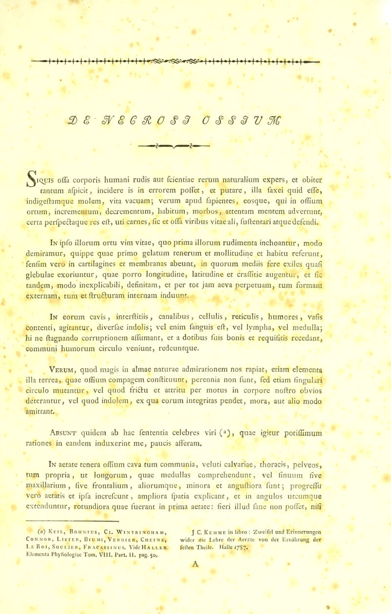 3)8-W8G&0£§ O 8 V M ^iquis ofla corporis humani rudis aut fcientiae rerum naturalium expers, et obiter tantum afpicit, incidere is in errorem poffet, et putare, ilia faxei quid effe, indigeftamque molem, vita vacuam; verum apud fapientes, eosque, qui in offium ortum, incrementum, decrementum, habitum, morbos, attentam mentem advertunt, certa perfpe&aque res eft, uti carnes, fic et offa viribus vitae ali, fuftentariatquedefendi. In ipfo illorum ortu vim vitae, quo prima illorum rudimenta inchoantur, modo demiramur, quippe quae primo gelatum tenerum et mollitudine et habitu referunt, fenfim vero in cartilagines et membranas abeunt, in quorum mediis fere exiles quaff glebulae exoriuntur, quae porro longitudine, latitudine et craffitie augenYur, et fic tandem, modo inexplicabili, definitam, et per tot jam aeva perpetuam, turn formam externam, turn et ftrufluram. internam induuqt. In eorum cavis, interftitiis, canalibus, cellulis, reticulis, bumores , vaffs contend, agitantur, diverfae indolis; vel enim fanguis eft, vel lympha, vel medulla; hi ne ftagnando corruptionem afliimant, et a dotibus fuis bonis et requifitis recedant, communi humorum circulo veniunt, redeuntque. Verum, quod magis in almae naturae admiradonem nos rapiat, etiam elementa ilia terrea, quae offium compagem conftituunt, perennia non funt, fed etiam fingulari circulo mutantur, vel quod friftu et attritu per motus in corpore noftro obvios deterantur, vel quod indolem, ex qua eorum integritas pendet, mora, aut alio modo amittant. Absunt quidem ab hac fententia celebres viri(a), quae igitur potifflmum rationes in eandem induxerint me, paucis afferann In aetate tenera offium cava turn communia, veluti calvariae, thoracis, pelveos, turn propria, ut longorum, quae medullas comprehendunt, vel finuum five maxillarium, five frontalium, aliorumque, minora et anguftiora funt; progreftii vero aetatis et ipfa increfcunt, ampliora fpatia explicant, et in angulos utcumque extenduntur, rotundiora quae fuerant in prima aetate: fieri illud fane non poffet, niff (a) Keil, Rohnius, Cl. Wintringham, J C. Kemme in libro : Zweifel und Erinnerungen Connor, Lister, Biu mi, Verdier, Cheine, wider die Lehre der Aerzte vou der Ernahrung der Le Roi, Soulier, Fr acassinus. VideHALLER. feden Theile. Halle 1787. Elementa Phyfiologiae Tom. Vlll. Part. 11. pag. 50, A