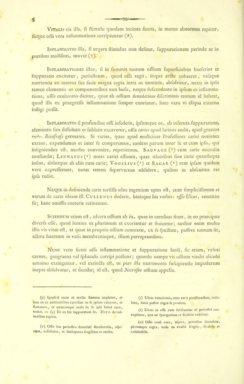 ViTalis vis ilia, fi ftimulo quodam incitata fuerit, in motus abnormes rapitur, ficque ofla vera inflammatione corripiuntur (p). Inflammatio ilia, fi urgere ftimulus non definat, fuppurationem perinde ac in partibus mollibus, movet (q). Inflammationes iftae, fi in fummis tantum odium fuperficiebus haeferint et fuppuratio excitetur, periofteum, quod offa tegit, iisque arfte cohaeret, vafaque nutrientia ex interna fua facie magna copia intra os immittit, abfolvitur, nexu in ipfis tamen elemends os componentibus non laefo, neque defcendente in ipfum os inflamma- tione, oflis exulceratio dicitur, quae ab oflium denudatione difcriminis tantum id habeat, quod ilia ex praegrelfa inflammatione Temper exoriatur, haec vero vi aliqua externa infligi poflit. Inflammatio fi profundius ofli infederit, ipfumque os, ab infecuta fuppuratione, dementis fuis diflolutis et fublatis excavetur, oflis caries apud latinos audit, apud graecos Ttpia, Beinfrafs germanis. Si varias, quae apud medicinae Profeflores cariei notiones extant, expendamus et inter fe comparemus, easdem parum inter fe et cum ipfo, qui infigniendus eft, morbo convenire, reperiemus. Sauvage (r) cum carie necrofin confundit; Linnaeus (s) notas cariei afliimit, quae ulceribus fine carie quandoque infint, abfintque ab aliis cum carie; Vogelius (r) et Sagar (u) rem ipfam quidem vere expreflerunt, notas tamen fupervacuas addidere, quibus in obfcurius res ipfa rediit. Neque in definienda carie torfifte adeo ingenium opus eft, cum fimpliciflimam et veram de carie ideam ill. Cullenus dederit, binisquehis verbis: offisUlcusy emetitus fit; hanc omiflis coeteris retinemus. Sciendum etiam eft, ulcera oflium ab iis, quae in carnibus fiunt, in eo praecipue diverfa efle, quod lentius ut plurimum et exoriantur et finiantur; tardior enim multo illis vis vitae eft, et quae in proprio oflium contextu, ex fe fpeffcato, pafliva tantum fit, aftiva haerente in vafis membranisque, ilium perreptandbus. Nunc vero ficuti ofla inflammatione et fuppuratione laedi, fic etiam, velmi carnes, gangraena vel fphacelo corripi poflunt; quando nempe vis oflium vitalis alicubi omnino extinguitur, vel extinQra eft, ut pars ilia nutrimento fufcipiendo impofterum inepta abfolvatur, et decidat; id eft, quod Necrofin olfium appello. (p) Ignefcit enim et multa flamma impletur, et fane os ex ambientibus carnibus in fe ipfum calorem, et flammam, et quaecunque mala in fe ipfa habet caro, trahit. — (q) Et ex his fuppuratum fit. Hifp. devul- neribus capitis. (r) Offis fuo periofteo denudati decoloratio, afpe« ritas, exfoliatio, et fubfequens fragilitas et erofio. (*) Ulcus connivens, cum raris punftionibus, indo- lens, fanie paffim nigra fe prodens. (t) Ulcus in ofle cum fubftantiae et perioftei cor- ruptione, qua os fpongiofum et friabile redditur. («) Oflis erofi cava, afpera, periofteo denudata, plerumque nigra, unde os evadit fragile, friabile et exfalcabile.