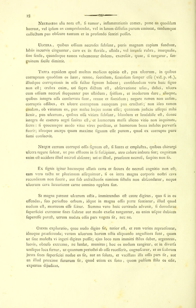 NecrosEos alia nota eft, li tumor, inflammationis comes, pone os quoddam haereat, vel ipfum os comprehendat, vel in latum diffufus parum emineat., tandemque colle&um pus obfcure tantum et in profundo fentiri polfet. Ulcera, quibus oflium necrofes fubfunt, puris magnam copiam fundunt, labiis incurvis cinguntur, caro ex iis flavida, albida, vel intenfe rubra, inaequalis, line fenfu, quandoque tamen vehementer dolens, excrefcit, quae, li tangatur, fan- guinem facile dimittit. Trita equidem apud multos medicos opinio eft, pus ulcerum, in quibus corruptum quoddam os latet, tenue, foetidum, faneofum Temper effe (vid. p. i6.), illudque corruptionis in offe fa&ae lignum habent; confidendum vero huic ligno non eft; crebra enim, uti fupra di&um eft, obfervatione ufus, didici, ulcera cum ollium necroli frequenter pus albidum, fpilfum, et inodorum dare, aliaque, quibus integra offa confervata funt, tenue et foetidum ; negare tamen non aulim, corruptis oliibus, ex ulcere corruptum nunquam pus eruftari; non ideo tamen credam, ob vitiatum os, pus malae hujus notae efte; quantum judicio alfequi mihi licuit, pus ulcerum, quibus olfa vitiata fubfunt, blandum et laudabile eft, donee integra de coetero aegri fanitas eft, et humorum malfa alieno vitio non inquinata, fecus : li quocunque modo vitae vires perditae, et humorum bona indoles perverfa fuerit; ideoque anceps quam maxime lignum efte putem, quod ex corrupto pure fumi confuevit. Neque certum corrupti oflis lignum eft, li lirttea et emplaftra, quibus chirurgi ulcera tegere folent, ut pus effluens in fe fufeipiant, atro colore imbuta lint; cognitum enim eft accidere illud necroli abfente; uti et illud, praefente necroli, faepius non fit. Ex lignis igitur hucusque allatis certa et fecura de necroli cognitio non eft; earn vero ta&u ut plurimum alfequimur, li os intra magna cofporis noftri cava reconditum non fuerit, aut fub anfra&uofis nimium ftftulis non abfeondatur, neque ulcerum cava luxuriance carne omnino oppleta lint. Si magna pateant ulcerum oftia, immittendus eft caute digitus, quo li in os offendas, fuo periofteo orbum, idque in magna oflis parte fentiatur, illud quod nudum eft, mortuum efte feitur. Summa vero huic certitudo advenit, fi denudatae fuperficiei extremae lines fcabrae aut modo exefae tangantur, eo enim ufque dubium fuperelfe poteft, utrum nudata oflis pars vegeta lit, nec ne. Omnis exploratio, quae nudo digito fit, tutior eft, et rem veriils repraefentat, ideoque praeferenda; verum ulcerum horum oftia aliquando anguftiora funt, quam ut line molefta vi ingeri digitus poflit; ejus loco turn immitti ftilus debet, argenteus, laevis, obtufo extremo, ne laedat, munitus; hoc os nudum tangitur, et in diverfa undique Ioca fertur, ut quantum perioftei ab olfe receflerit, cognofcatur, et an Icabrum juxta fines fuperficiei nudae os fit, aut an foluta, et vacillans ilia oflis pars lit, auc an illud proxime futurum lit, quod etiam ex fono , quern pulfum ftilo os edit, expertus dijudicet.