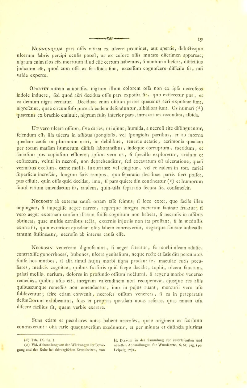 NoNNUNQpAM pars oflis vitiata ex ulcere prominet, aut apertis, didu&isque tilcerum labris percipi oculis poteft, ut ex eolore offis mutato difcrimen appareat; nigrum enim fios eft, mortuum illud effie certum habemus, ft nimium albefcat, difticilius judicium eft, quod cum offia ex fe albida fint , exceffum cognofcere difficile ftt, nift valde experto. Oportet autem annotaffie, nigrum ilium colorem offia non ex ipfa necrofeos indole induere, fed quod aeri decidua offis pars expofita fit, quo exficcetur pus, et ea demum nigra cernatur. Deciduae enim offium partes quatenus aeri expofitae funt, nigrefcunt, quae circumfufo pure ab eodem defenduntur, albidiora lunt. Os humeri (d) quatenus ex brachio eminuit, nigrum fuit, inferior pars, intra carnes recondita, albida. Ut vero ulcera offium, five caries, uti ajunt, humida, a necrofi rite diftinguantur, fciendum eft, ilia ulcera in offibus fpongiofis, vel fpongiofis partibus, et ab interna quadam caufa ut plurimum oriri, in debilibus , tenerae aetatis , acrimonia quadam per totam maffam humorum diffufa Iaborantibus, indeque corruptum, foeddum, et faniofum pus copiofum effluere 5 jpfum vero os, fi fpecillo exploretur, aridum et exfuccum, veluti in necrofi, non deprehenditur, fed excavatum eft ulceratione, quafi vermibus exefum, carne molli, luxuriante vel cingitur, vel et eadem in tota cariei fuperficie increfcit, longum fads tempus, quo feparatio deciduae partis fieri poffiet, pus effluit, quin offis quid decidat, imo, fi pars quiete diu contineatur (e) et humorum fimul vitium emendatum fit, tandem, quin iffiia feparatio fecuta fit, confanefcit. Necrosin ab externa caufa ortam effie fcimus, fi loco extet, quo facile illae impingant, fi impegiffe aeger narret, aegerque integra coeterum fanitate fruatur; fi vero aeger externam caufam illatam fuiffe cognitum non habeat, fi necrofis in offibus obtineat, quae multis carnibus tefta, externis injuriis non ita proftant, fi in medullis exortafit, quin exteriora ejusdem offis labem contraxerint, aegerque fanitate imbecilla tantum fuftineatur, necrofin ab interna caufa effie* Necrosin veneream dignofcimus, fi aeger fateatur, fe niorbi aleam adiifte, contraxifie gonorrhoeas, bubones, ulcera genitalium, neque reffe et fads diu percuratos fuiffe hos morbos, fi alia fimul hujus morbi figna prodant fe, maculae cutis pecu- liars, medicis cognitae, quibus furfuris quid faepe decidit, tophi, ulcera faucium, palati mollis, narium, dolores in profundo offium nofhirni, fi aeger a morbo Venereo remediis, quibus ufus eft, integram valetudinem non recuperavit, ejusque res aliis quibuscunque remediis non emendentur, imo in pejus ruant, mercurii vero ufu fubleventur; fcire etiam convenit, necrofes offium venereas, fi ea in praeparads defunftorum exhibeantur, fuas et proprias quasdam notas referre, quas tamen ufu difcere facilius fit, quam verbis exarare* Suas etiam et peculiares notas habent necrofes, quae originem ex fcorbuto contraxerunt: offia carie quaquaverfum exeduntur, et per minuta et diftin&a plurima (rf) Tab. IX. fig. 1. tt. David in der Sammlung der auserlefenften ttrid (e) Vid. Abhandlungvon den WirkungenderBewe- neueften Abhandlungen fur Wundarzte, 6* St. pag. 140* gung und der Ruhe bei chirurgifchen Krankheiten, von Leipzig 1781*