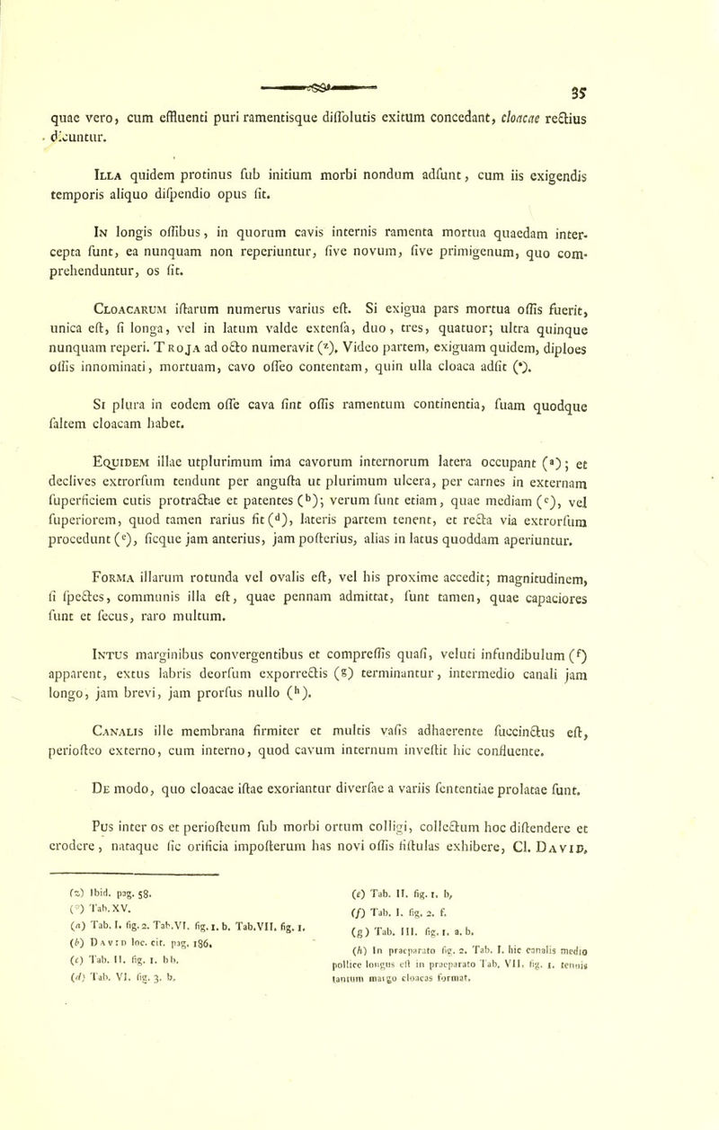 quae vero, cum effluenti puri ramentisque diffolutis exitum concedant, cloacae reEtius dicuntur. Illa quidem protinus Tub initium morbi nondum adfunt, cum iis exigendis temporis aliquo difpendio opus fit. In longis ofiibus, in quorum cavis intends ramenta mortua quaedam inter- cepta funt, ea nunquam non reperiuntur, five novum, five primigenum, quo com- prehenduntur, os fit. Cloacarum iftarum numerus varius eft. Si exigua pars mortua ofiis fuerit, unica eft, fi longa, vel in latum valde extenfa, duo, tres, quatuor; ultra quinque nunquam reperi. T roja ad o&o numeravit (z). Video partem, exiguam quidem, diploes ofiis innominati, mortuam, cavo ofteo contentam, quin ulla cloaca adfit (* *). Si pftira in eodem ofte cava fint oflis ramentum continentia, fuam quodque faltem cloacam habet. Equidem illae utplurimum ima cavorum internorum latera occupant (a); et declives extrorfum tendunt per angufta ut plurimum ulcera, per carnes in externam fuperficiem cutis protra&ae et patentes (b); verum funt etiam, quae mediam (c), vel fuperiorem, quod tamen rarius fit (d), lateris partem tenent, et refta via extrorfum procedunt (e), ficque jam anterius, jam pofterius, alias in Iatus quoddam aperiuntur. Forma illarnm rotunda vel ovalis eft, vel his proxime accedit; magnitudinem, fi fpefftes, communis ilia eft, quae pennam admittat, funt tamen, quae capaciores funt et fecus, raro multum. Intus marginibus convergendbus et comprefHs quad, veluti infundibulum (f) apparent, extus labris deorfum exporreEtis (s) terminantur, intermedio canali jam longo, jam brevi, jam prorfus nullo (h). Canalis ille membrana firmiter et multis vafis adhaerente fuccin&us eft, periofteo externo, cum interno, quod cavum internum inveftit hie confluente. De modo, quo cloacae iftae exoriantur diverfae a variis fententiae prolatae funt. Pus inter os et periofteum fub morbi ortum colligi, colleEtum hoc diftendere et erodere, nataque fic orificia impofterum has novi ofiis fiftulas exhibere, Cl. Davip, fz) Ibid. pag. 58. (*) Tab.XV. O) Tab. I. fig. 2. Tab.VI. fig. i. b. Tab.VII. fig. i. (b) David loc. cit. pag. 186. (c) Tab. II. fig. I. bb. (d) Tab. VI. fic. 3. b» (0 Tab. II. fig. r. b, (f) Tab. I. fig. 2. f. (g) Tab. III. fig. 1. a. b. (h) In praeparato fig. 2. Tab. I. hie canalis medio pollice longus eft in praeparato Tab, VII. fig. 1. tennis tantum maigo cloacas format.