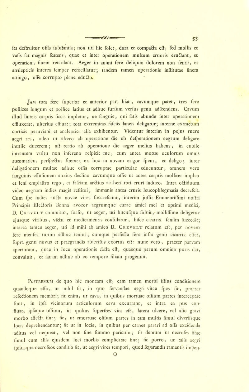 ita deftruitur oftis fubftantia; non uti hie folet, dura et compa&a eft, fed mollis ec vafis fat magnis fcatens, quae et inter operationem multum cruoris eru&ant, ec operationis finem retardant. Aeger in animi fere deliquio dolorem non fentit, et analepticis interea Temper refocillatur; tandem tamen operationis inftitutae finem attingo, ofte corrupto plane edu&o. Jam tota fere fuperior et anterior pars hiat , cavumque patet, tres fere pollices longum et pollice latius et adhuc furfum verfus genu adfeendens, Cavum illud linteis carptis ficcis impletur, ne fanguis, qui fatis abunde inter operationem effluxerat, ulterius effluat • tota extremitas fafeiis laneis deligatur; interne extra&um corticis peruviani et analeptica alia exhibentur. Videntur interim in pejus ruere aegri res, adeo ut altero ab operatione die ob defperationem aegrum deligare inutile ducerem; aft tertio ab operatione die aeger melius habens, in cubile intrantem vultu non infereno refpicit me, cum antea motus oculorum omnis automaticus perfpefrus fuerat; ex hoc in novam erigor fpem, et deligo ; inter deligationem multae adhuc oftis corruptae particulae educuntur, omnem vero fanguinis effufionem anxius declino cavumque oftis ut antea carptis molliter impleo et leni emplaftro tego , et fafeiam ardtius ac heri toti cruri induco. Intra o&iduum video aegrum indies magis reftitui, immanis antea cruris leucophlegmatia decrefcit. Cum fpe indies au&a novae vires fuccrefcunt, interim juftii Eminentiftimi noftri Principis Electoris Bonna avocor aegrumque curae amici mei et optimi medici, D. Crevelt committo, fuafo, ut aeger, uti hucufque foluit, molliftime deligetur ejusque viribus, vi&u et medicamentis confulatur, hifee cicatrix fenfim fuccedit; interea tamen aeger, uti id mihi ab amico D. Crevelt relatum eft, per novem fere menfes tutum adhuc tenuit; cumque perfeSa fere infra genu cicatrix elfet, fupra genu novus et praegrandis abfceftiis exortus eft: nunc vero, praeter parvam aperturam, quae in loco operationis fafta eft, quaeque parum omnino puris dat, convaluit, et fanam adhuc ab eo tempore filiam progenuit. Postremum de quo hie moneam eft, earn tamen morbi iftius conditionem quandoque efte, ut nihil fit, in quo fervandae aegri vitae fpes fit, praeter refedtionem membri; fit enim, ut cava, in quibus mortuae oftium partes interceptae funt, in ipfa vicinorum articulorum cava excurrant, et intra ea pus con- fluat, ipfaque oftium, in quibus fuperftes vita eft, latera ulcere, vel alio gravi morbo affefta lint; fit, ut emortuae oftium partes in tarn multis fimul diverfisque locis deprehendantur; fit ut in locis, in quibus per carnes parari ad ofla excidenda aditus vel nequeat, vel non fine fummo periculo; fit demum ut necrofes iftae fimul cum aliis ejusdem loci morbis complicatae lint; fit porro, ut tabs aegri ipfiusque necrofeos conditio fit, ut aegri vires tempori, quod feparandis ramentis impen- 0