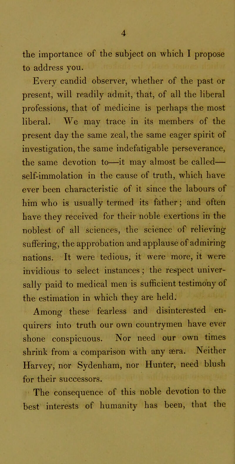 the importance of the subject on which I propose to address you. Every candid observer, whether of the past or present, will readily admit, that, of all the liberal professions, that of medicine is perhaps the most liberal. We may trace in its members of the present day the same zeal, the same eager spirit of investigation, the same indefatigable perseverance, the same devotion to—it may almost be called— self-immolation in the cause of truth, which have ever been characteristic of it since the labours of him who is usually termed its father; and often have they received for their noble exertions in the noblest of all sciences, the science of relieving suffering, the approbation and applause of admiring nations. It were tedious, it were more, it were invidious to select instances; the respect univer- sally paid to medical men is sufficient testimony of the estimation in which they are held. Among these fearless and disinterested en- quirers into truth our own countrymen have ever shone conspicuous. Nor need our own times shrink from a comparison with any aera. Neither Harvey, nor Sydenham, nor Hunter, need blush for their successors. The consequence of this noble devotion to the best interests of humanity has been, that the